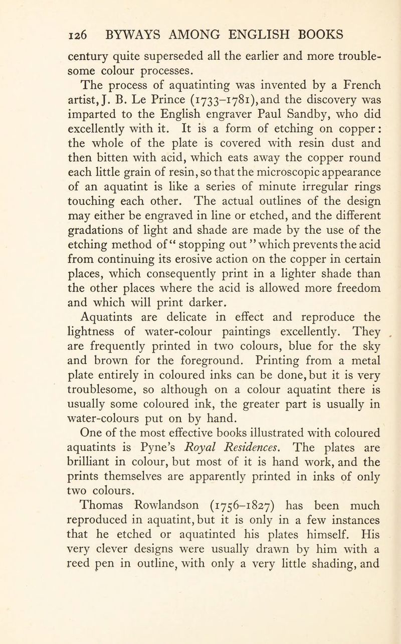 century quite superseded all the earlier and more trouble¬ some colour processes. The process of aquatinting was invented by a French artist, J. B. Le Prince (1733-1781),and the discovery was imparted to the English engraver Paul Sandby, who did excellently with it. It is a form of etching on copper: the whole of the plate is covered with resin dust and then bitten with acid, which eats away the copper round each little grain of resin, so that the microscopic appearance of an aquatint is like a series of minute irregular rings touching each other. The actual outlines of the design may either be engraved in line or etched, and the different gradations of light and shade are made by the use of the etching method of “ stopping out ” which prevents the acid from continuing its erosive action on the copper in certain places, which consequently print in a lighter shade than the other places where the acid is allowed more freedom and which will print darker. Aquatints are delicate in effect and reproduce the lightness of water-colour paintings excellently. They are frequently printed in two colours, blue for the sky and brown for the foreground. Printing from a metal plate entirely in coloured inks can be done, but it is very troublesome, so although on a colour aquatint there is usually some coloured ink, the greater part is usually in water-colours put on by hand. One of the most effective books illustrated with coloured aquatints is Pyne’s Royal Residences. The plates are brilliant in colour, but most of it is hand work, and the prints themselves are apparently printed in inks of only two colours. Thomas Rowlandson (1756-1827) has been much reproduced in aquatint, but it is only in a few instances that he etched or aquatinted his plates himself. His very clever designs were usually drawn by him with a reed pen in outline, with only a very little shading, and