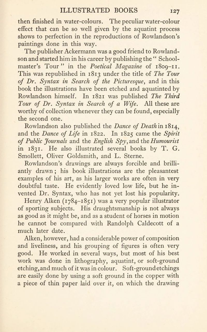 then finished in water-colours. The peculiar water-colour effect that can be so well given by the aquatint process shows to perfection in the reproductions of Rowlandson’s paintings done in this way. The publisher Ackermann was a good friend to Rowland¬ son and started him in his career by publishing the “ School¬ master’s Tour” in the Poetical Magazine of 1809-11. This was republished in 1813 under the title of The Tour of Dr. Syntax in Search of the Picturesque, and in this book the illustrations have been etched and aquatinted by Rowlandson himself. In 1821 was published The Third Tour of Dr. Syntax in Search of a Wife. All these are worthy of collection whenever they can be found, especially the second one. Rowlandson also published the Dance of Deathmi^>i\y and the Dance of Life in 1822. In 1825 came the Spirit of Public Journals and the English Spy, and the Humourist in 1831. He also illustrated several books by T. G. Smollett, Oliver Goldsmith, and L. Sterne. Rowlandson’s drawings are always forcible and brilli¬ antly drawn ; his book illustrations are the pleasantest examples of his art, as his larger works are often in very doubtful taste. He evidently loved low life, but he in¬ vented Dr. Syntax, who has not yet lost his popularity. Henry Aiken (1784-1851) was a very popular illustrator of sporting subjects. His draughtsmanship is not always as good as it might be, and as a student of horses in motion he cannot be compared with Randolph Caldecott of a much later date. Aiken, however, had a considerable power of composition and liveliness, and his grouping of figures is often very good. He worked in several ways, but most of his best work was done in lithography, aquatint, or soft-ground etching,and much of it was in colour. Soft-ground etchings are easily done by using a soft ground in the copper with a piece of thin paper laid over it, on which the drawing