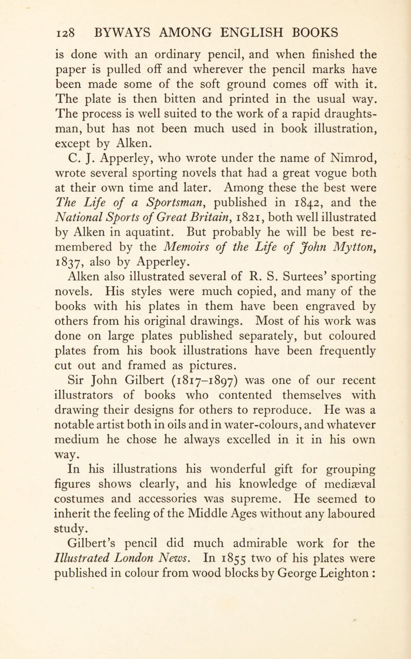 is done with an ordinary pencil, and when finished the paper is pulled off and wherever the pencil marks have been made some of the soft ground comes off with it. The plate is then bitten and printed in the usual way. The process is well suited to the work of a rapid draughts¬ man, but has not been much used in book illustration, except by Aiken. C. J. Apperley, who wrote under the name of Nimrod, wrote several sporting novels that had a great vogue both at their own time and later. Among these the best were The Life of a Sportsman, published in 1842, and the National Sports of Great Britain, 1821, both well illustrated by Aiken in aquatint. But probably he will be best re¬ membered by the Memoirs of the Life of John Mytton} 1837, a^s0 by Apperley. Aiken also illustrated several of R. S. Surtees’ sporting novels. His styles were much copied, and many of the books with his plates in them have been engraved by others from his original drawings. Most of his work was done on large plates published separately, but coloured plates from his book illustrations have been frequently cut out and framed as pictures. Sir John Gilbert (1817-1897) was one of our recent illustrators of books who contented themselves with drawing their designs for others to reproduce. He was a notable artist both in oils and in water-colours, and whatever medium he chose he always excelled in it in his own way. In his illustrations his wonderful gift for grouping figures shows clearly, and his knowledge of mediaeval costumes and accessories was supreme. He seemed to inherit the feeling of the Middle Ages without any laboured study. Gilbert’s pencil did much admirable work for the Illustrated London News. In 1855 two of his plates were published in colour from wood blocks by George Leighton :