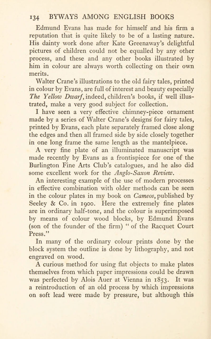 Edmund Evans has made for himself and his firm a reputation that is quite likely to be of a lasting nature. His dainty work done after Kate Greenaway’s delightful pictures of children could not be equalled by any other process, and these and any other books illustrated by him in colour are always worth collecting on their own merits. Walter Crane’s illustrations to the old fairy tales, printed in colour by Evans, are full of interest and beauty especially The Yellow Dwarf, indeed, children’s books, if well illus¬ trated, make a very good subject for collection. I have seen a very effective chimney-piece ornament made by a series of Walter Crane’s designs for fairy tales, printed by Evans, each plate separately framed close along the edges and then all framed side by side closely together in one long frame the same length as the mantelpiece. A very fine plate of an illuminated manuscript was made recently by Evans as a frontispiece for one of the Burlington Fine Arts Club’s catalogues, and he also did some excellent work for the Anglo-Saxon Review. An interesting example of the use of modern processes in effective combination with older methods can be seen in the colour plates in my book on Cameos, published by Seeley & Co. in 1900. Here the extremely fine plates are in ordinary half-tone, and the colour is superimposed by means of colour wood blocks, by Edmund Evans (son of the founder of the firm) “ of the Racquet Court Press.” In many of the ordinary colour prints done by the block system the outline is done by lithography, and not engraved on wood. A curious method for using flat objects to make plates themselves from which paper impressions could be drawn was perfected by Alois Auer at Vienna in 1853. It was a reintroduction of an old process by which impressions on soft lead were made by pressure, but although this