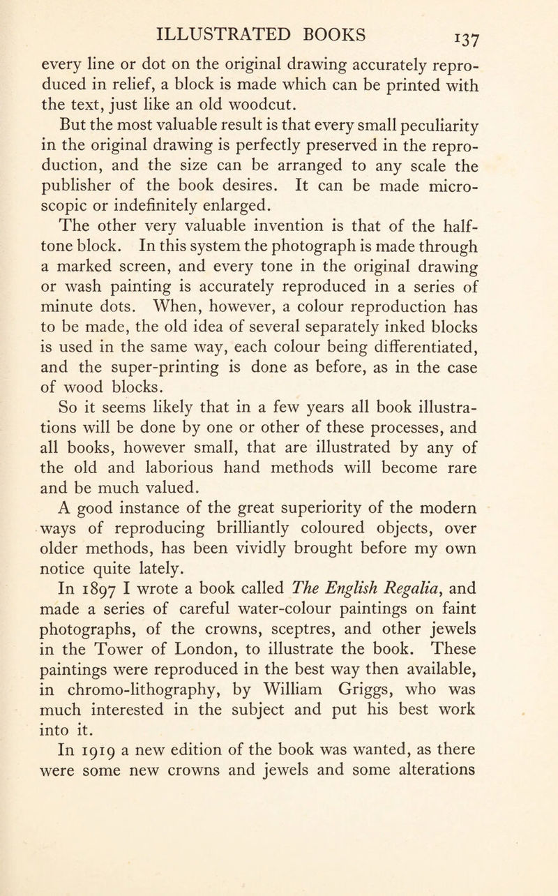 *37 every line or dot on the original drawing accurately repro¬ duced in relief, a block is made which can be printed with the text, just like an old woodcut. But the most valuable result is that every small peculiarity in the original drawing is perfectly preserved in the repro¬ duction, and the size can be arranged to any scale the publisher of the book desires. It can be made micro¬ scopic or indefinitely enlarged. The other very valuable invention is that of the half¬ tone block. In this system the photograph is made through a marked screen, and every tone in the original drawing or wash painting is accurately reproduced in a series of minute dots. When, however, a colour reproduction has to be made, the old idea of several separately inked blocks is used in the same way, each colour being differentiated, and the super-printing is done as before, as in the case of wood blocks. So it seems likely that in a few years all book illustra¬ tions will be done by one or other of these processes, and all books, however small, that are illustrated by any of the old and laborious hand methods will become rare and be much valued. A good instance of the great superiority of the modern ways of reproducing brilliantly coloured objects, over older methods, has been vividly brought before my own notice quite lately. In 1897 I wrote a book called The English Regalia, and made a series of careful water-colour paintings on faint photographs, of the crowns, sceptres, and other jewels in the Tower of London, to illustrate the book. These paintings were reproduced in the best way then available, in chromo-lithography, by William Griggs, who was much interested in the subject and put his best work into it. In 1919 a new edition of the book was wanted, as there were some new crowns and jewels and some alterations