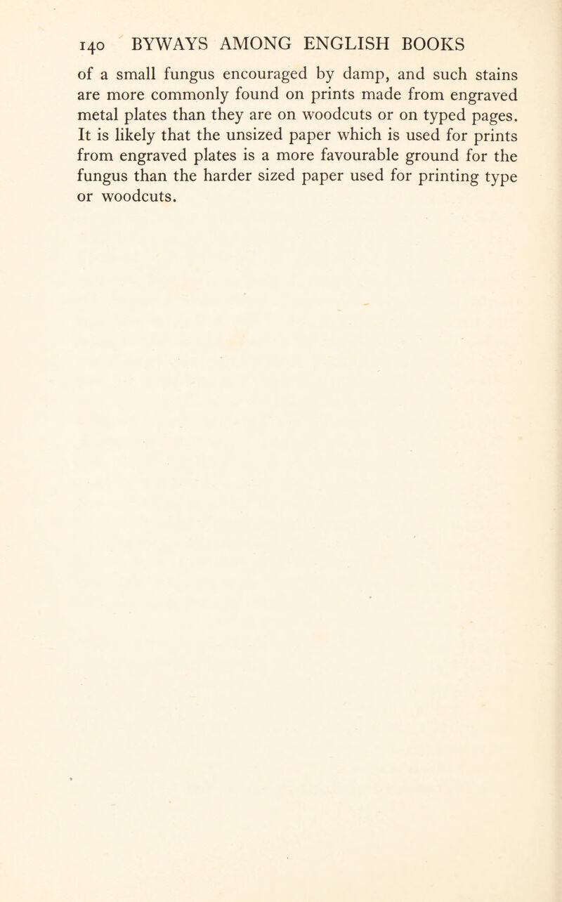 of a small fungus encouraged by damp, and such stains are more commonly found on prints made from engraved metal plates than they are on woodcuts or on typed pages. It is likely that the unsized paper which is used for prints from engraved plates is a more favourable ground for the fungus than the harder sized paper used for printing type or woodcuts.
