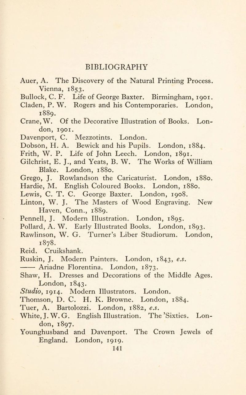 BIBLIOGRAPHY Auer, A. The Discovery of the Natural Printing Process. Vienna, 1853. Bullock, C. F. Life of George Baxter. Birmingham, 1901. Claden, P. W. Rogers and his Contemporaries. London, 1889. Crane, W. Of the Decorative Illustration of Books. Lon¬ don, 1901. Davenport, C. Mezzotints. London. Dobson, H. A. Bewick and his Pupils. London, 1884. Frith, W. P. Life of John Leech. London, 1891. Gilchrist, E. J., and Yeats, B. W. The Works of William Blake. London, 1880. Grego, J. Rowlandson the Caricaturist. London, 1880. Hardie, M. English Coloured Books. London, 1880. Lewis, C. T. C. George Baxter. London, 1908. Linton, W. J. The Masters of Wood Engraving. New Haven, Conn., 1889. Pennell, J. Modern Illustration. London, 1895. Pollard, A. W. Early Illustrated Books. London, 1893. Rawlinson, W. G. Turner’s Liber Studiorum. London, 1878. Reid. Cruikshank. Ruskin, J. Modern Painters. London, 1843, e.s. -Ariadne Florentina. London, 1873. Shaw, H. Dresses and Decorations of the Middle Ages. London, 1843. Studio, 1914. Modern Illustrators. London. Thomson, D. C. H. K. Browne. London, 1884. Tuer, A. Bartolozzi. London, 1882, e.s. White, J.W.G. English Illustration. The’Sixties. Lon¬ don, 1897. Younghusband and Davenport. The Crown Jewels of England. London, 1919.