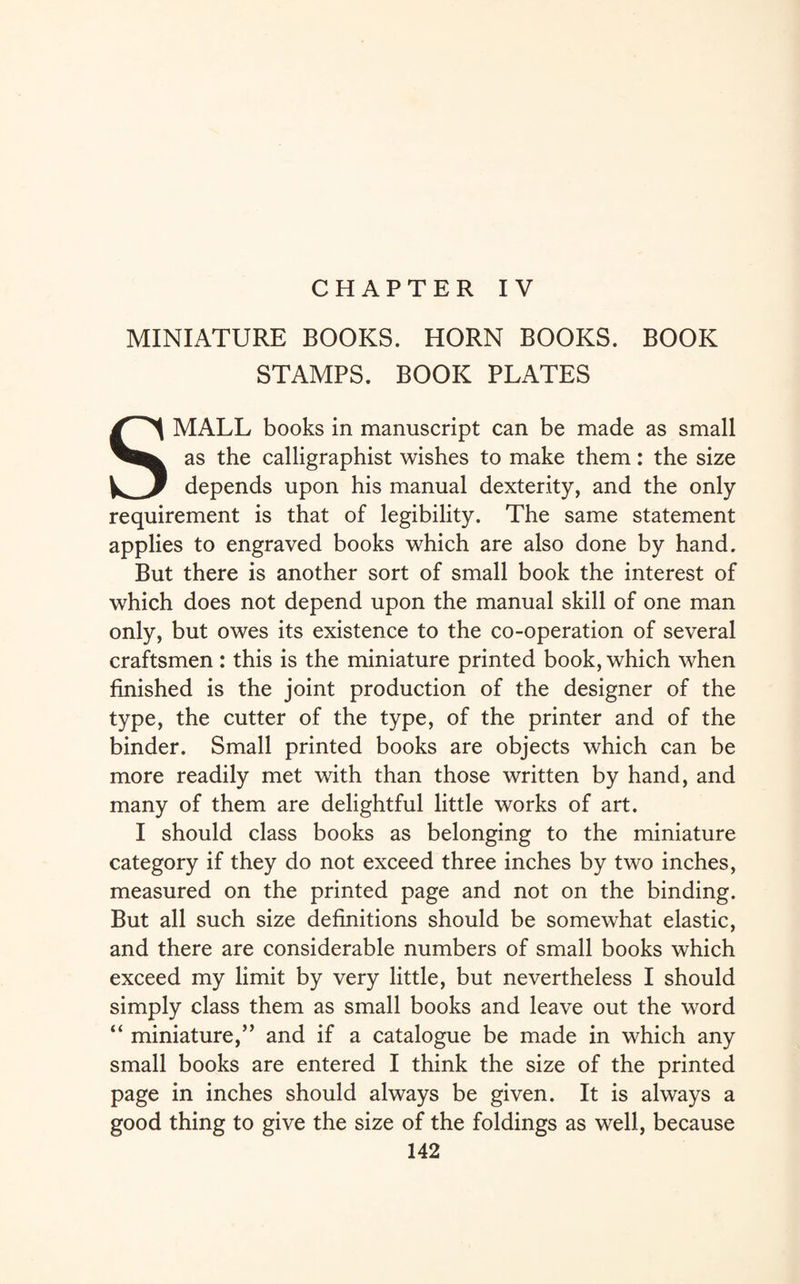 CHAPTER IV MINIATURE BOOKS. HORN BOOKS. BOOK STAMPS. BOOK PLATES SMALL books in manuscript can be made as small as the calligraphist wishes to make them: the size depends upon his manual dexterity, and the only requirement is that of legibility. The same statement applies to engraved books which are also done by hand. But there is another sort of small book the interest of which does not depend upon the manual skill of one man only, but owes its existence to the co-operation of several craftsmen : this is the miniature printed book, which when finished is the joint production of the designer of the type, the cutter of the type, of the printer and of the binder. Small printed books are objects which can be more readily met with than those written by hand, and many of them are delightful little works of art. I should class books as belonging to the miniature category if they do not exceed three inches by two inches, measured on the printed page and not on the binding. But all such size definitions should be somewhat elastic, and there are considerable numbers of small books which exceed my limit by very little, but nevertheless I should simply class them as small books and leave out the word “ miniature,” and if a catalogue be made in which any small books are entered I think the size of the printed page in inches should always be given. It is always a good thing to give the size of the foldings as well, because