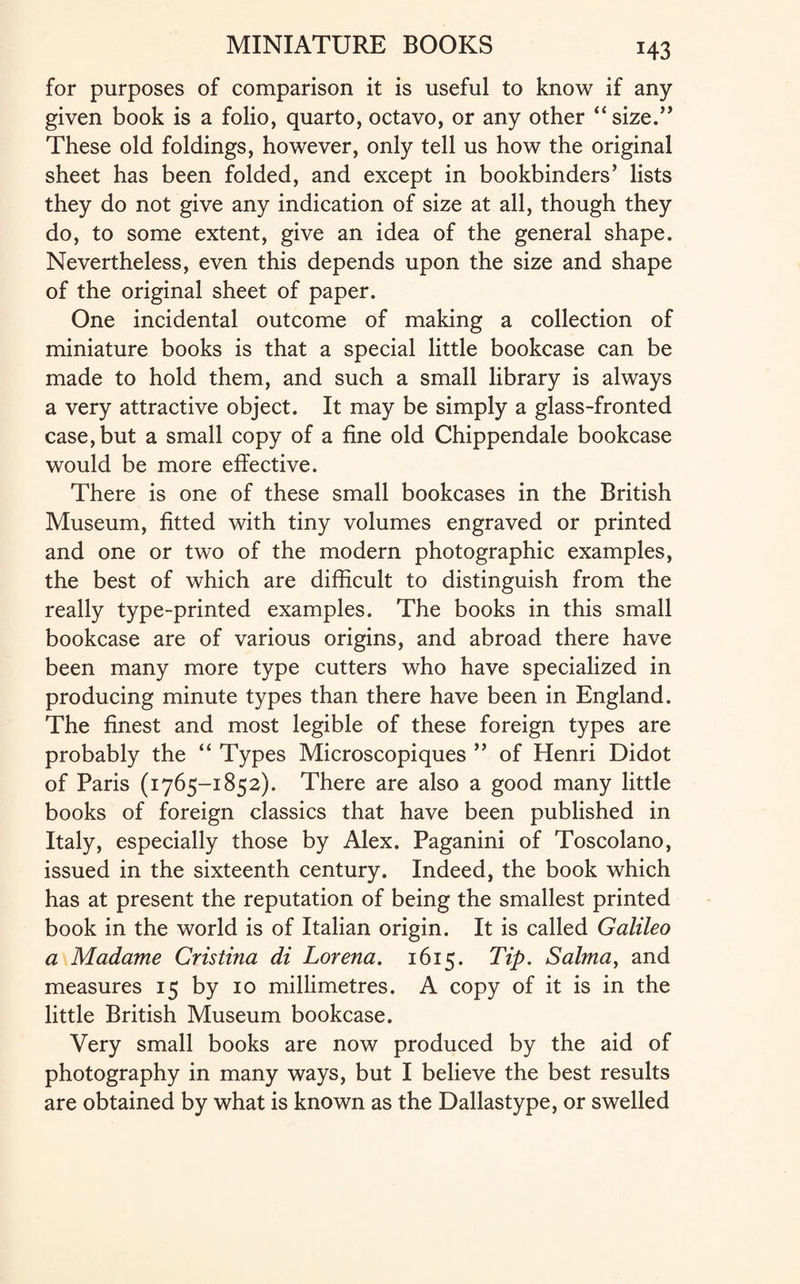 for purposes of comparison it is useful to know if any given book is a folio, quarto, octavo, or any other “size.” These old foldings, however, only tell us how the original sheet has been folded, and except in bookbinders’ lists they do not give any indication of size at all, though they do, to some extent, give an idea of the general shape. Nevertheless, even this depends upon the size and shape of the original sheet of paper. One incidental outcome of making a collection of miniature books is that a special little bookcase can be made to hold them, and such a small library is always a very attractive object. It may be simply a glass-fronted case, but a small copy of a fine old Chippendale bookcase would be more effective. There is one of these small bookcases in the British Museum, fitted with tiny volumes engraved or printed and one or two of the modern photographic examples, the best of which are difficult to distinguish from the really type-printed examples. The books in this small bookcase are of various origins, and abroad there have been many more type cutters who have specialized in producing minute types than there have been in England. The finest and most legible of these foreign types are probably the “ Types Microscopiques ” of Henri Didot of Paris (1765-1852). There are also a good many little books of foreign classics that have been published in Italy, especially those by Alex. Paganini of Toscolano, issued in the sixteenth century. Indeed, the book which has at present the reputation of being the smallest printed book in the world is of Italian origin. It is called Galileo a Madame Cristina di Lorena. 1615. Tip. Salma, and measures 15 by 10 millimetres. A copy of it is in the little British Museum bookcase. Very small books are now produced by the aid of photography in many ways, but I believe the best results are obtained by what is known as the Dallastype, or swelled