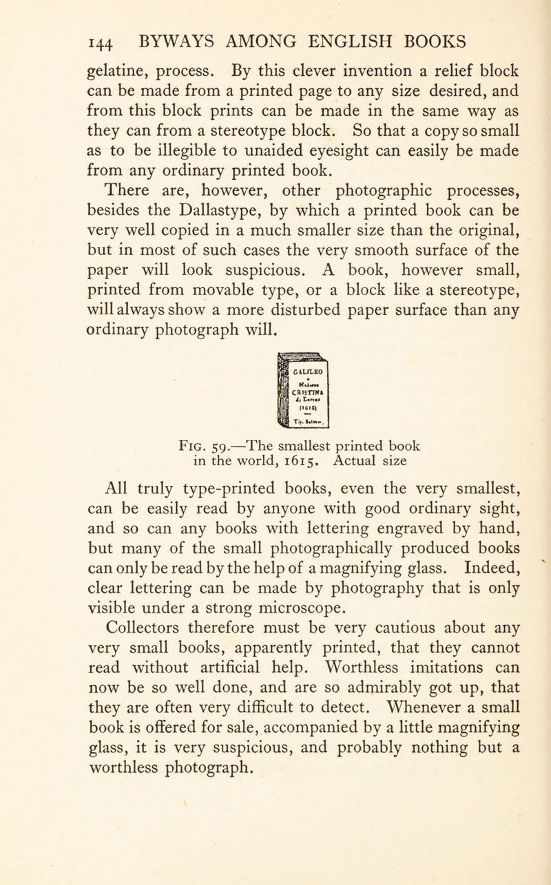 gelatine, process. By this clever invention a relief block can be made from a printed page to any size desired, and from this block prints can be made in the same way as they can from a stereotype block. So that a copy so small as to be illegible to unaided eyesight can easily be made from any ordinary printed book. There are, however, other photographic processes, besides the Dallastype, by which a printed book can be very well copied in a much smaller size than the original, but in most of such cases the very smooth surface of the paper will look suspicious. A book, however small, printed from movable type, or a block like a stereotype, will always show a more disturbed paper surface than any ordinary photograph will. Fig. 59.—The smallest printed book in the world, 1615. Actual size All truly type-printed books, even the very smallest, can be easily read by anyone with good ordinary sight, and so can any books with lettering engraved by hand, but many of the small photographically produced books can only be read by the help of a magnifying glass. Indeed, clear lettering can be made by photography that is only visible under a strong microscope. Collectors therefore must be very cautious about any very small books, apparently printed, that they cannot read without artificial help. Worthless imitations can now be so well done, and are so admirably got up, that they are often very difficult to detect. Whenever a small book is offered for sale, accompanied by a little magnifying glass, it is very suspicious, and probably nothing but a worthless photograph.