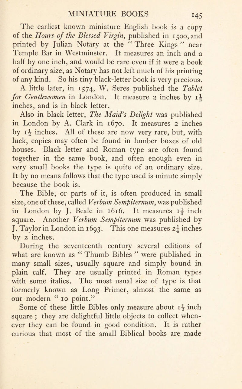 The earliest known miniature English book is a copy of the Hours of the Blessed Virgin, published in 1500, and printed by Julian Notary at the “ Three Kings ” near Temple Bar in Westminster. It measures an inch and a half by one inch, and would be rare even if it were a book of ordinary size, as Notary has not left much of his printing of any kind. So his tiny black-letter book is very precious. A little later, in 1574, W. Seres published the Tablet for Gentlewomen in London. It measure 2 inches by ij inches, and is in black letter. Also in black letter, The Maid's Delight was published in London by A. Clark in 1670. It measures 2 inches by i\ inches. All of these are now very rare, but, with luck, copies may often be found in lumber boxes of old houses. Black letter and Roman type are often found together in the same book, and often enough even in very small books the type is quite of an ordinary size. It by no means follows that the type used is minute simply because the book is. The Bible, or parts of it, is often produced in small size, one of these, called Verbum Sempiternum, was published in London by J. Beale in 1616. It measures ij inch square. Another Verbum Sempiternum was published by J. Taylor in London in 1693. This one measures z\ inches by 2 inches. During the seventeenth century several editions of what are known as “ Thumb Bibles ” were published in many small sizes, usually square and simply bound in plain calf. They are usually printed in Roman types with some italics. The most usual size of type is that formerly known as Long Primer, almost the same as our modern “ 10 point.” Some of these little Bibles only measure about ij inch square ; they are delightful little objects to collect when¬ ever they can be found in good condition. It is rather curious that most of the small Biblical books are made