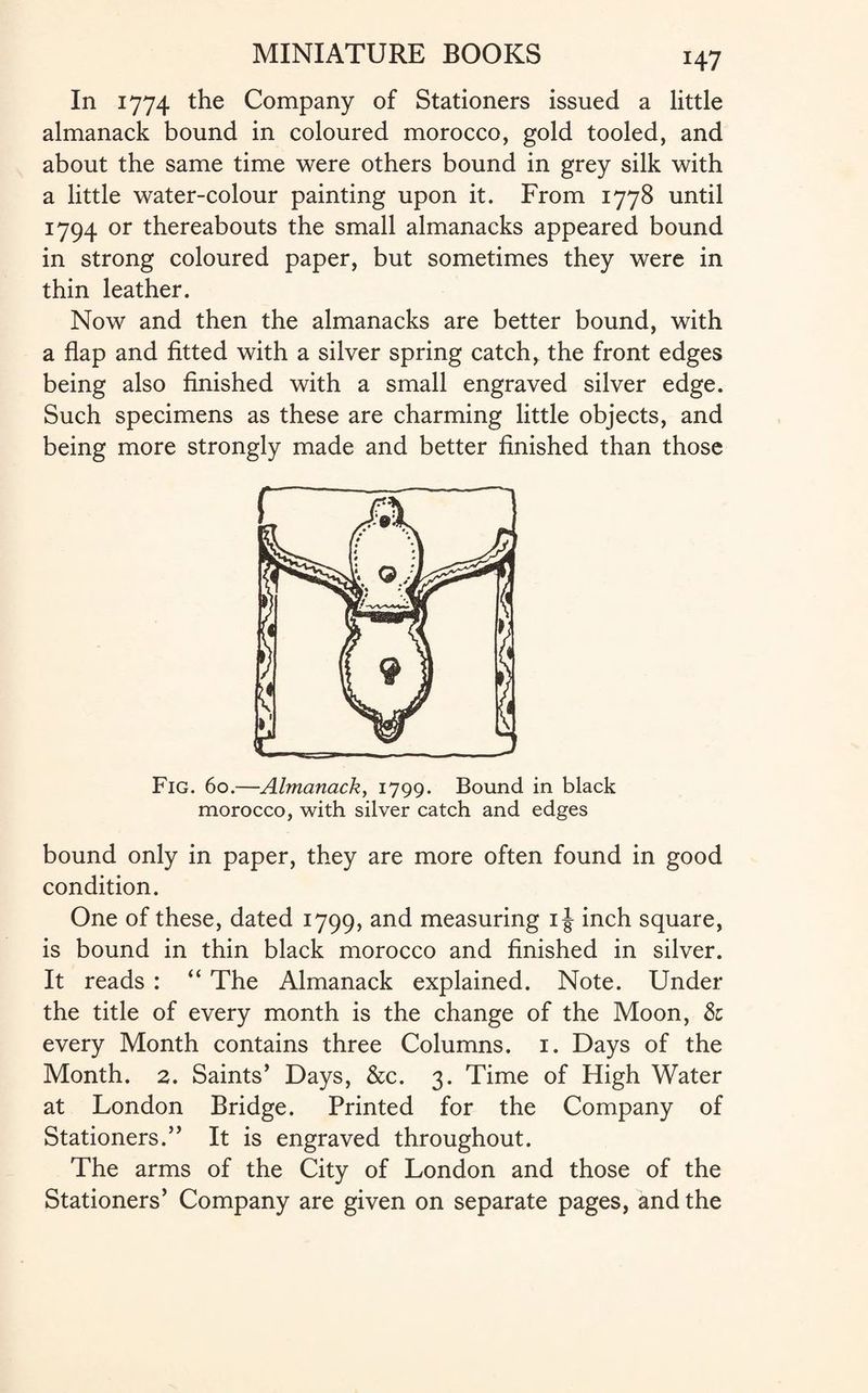 H7 In 1774 the Company of Stationers issued a little almanack bound in coloured morocco, gold tooled, and about the same time were others bound in grey silk with a little water-colour painting upon it. From 1778 until 1794 or thereabouts the small almanacks appeared bound in strong coloured paper, but sometimes they were in thin leather. Now and then the almanacks are better bound, with a flap and fitted with a silver spring catch, the front edges being also finished with a small engraved silver edge. Such specimens as these are charming little objects, and being more strongly made and better finished than those Fig. 60.—Almanack, 1799. Bound in black morocco, with silver catch and edges bound only in paper, they are more often found in good condition. One of these, dated 1799, and measuring 1J inch square, is bound in thin black morocco and finished in silver. It reads : “ The Almanack explained. Note. Under the title of every month is the change of the Moon, Si every Month contains three Columns. 1. Days of the Month. 2. Saints’ Days, &c. 3. Time of High Water at London Bridge. Printed for the Company of Stationers.” It is engraved throughout. The arms of the City of London and those of the Stationers’ Company are given on separate pages, and the