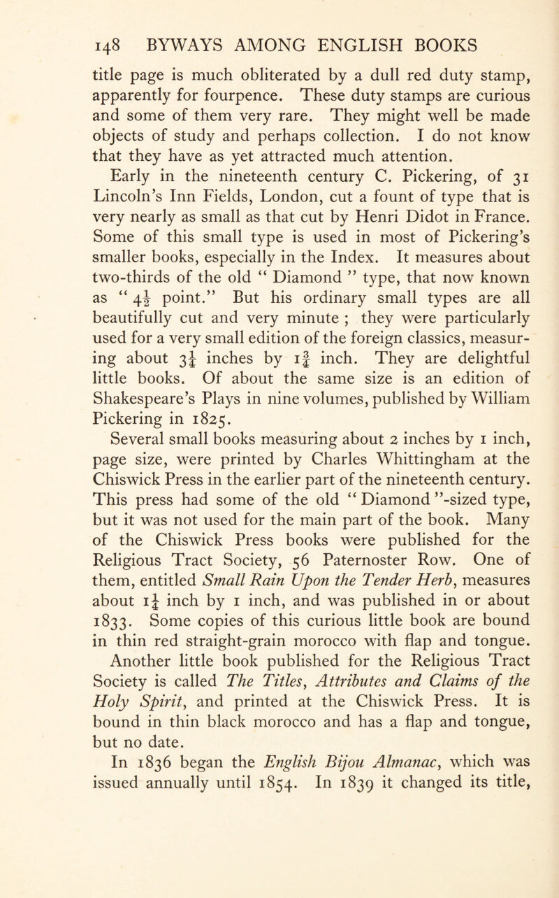 title page is much obliterated by a dull red duty stamp, apparently for fourpence. These duty stamps are curious and some of them very rare. They might well be made objects of study and perhaps collection. I do not know that they have as yet attracted much attention. Early in the nineteenth century C. Pickering, of 31 Lincoln’s Inn Fields, London, cut a fount of type that is very nearly as small as that cut by Henri Didot in France. Some of this small type is used in most of Pickering’s smaller books, especially in the Index. It measures about two-thirds of the old “ Diamond ” type, that now known as “ \\ point.” But his ordinary small types are all beautifully cut and very minute ; they were particularly used for a very small edition of the foreign classics, measur¬ ing about 3J inches by if inch. They are delightful little books. Of about the same size is an edition of Shakespeare’s Plays in nine volumes, published by William Pickering in 1825. Several small books measuring about 2 inches by 1 inch, page size, were printed by Charles Whittingham at the Chiswick Press in the earlier part of the nineteenth century. This press had some of the old “ Diamond ’’-sized type, but it was not used for the main part of the book. Many of the Chiswick Press books were published for the Religious Tract Society, 56 Paternoster Row. One of them, entitled Small Rain Upon the Tender Herb, measures about if inch by 1 inch, and was published in or about 1833. Some copies of this curious little book are bound in thin red straight-grain morocco with flap and tongue. Another little book published for the Religious Tract Society is called The Titles, Attributes and Claims of the Holy Spirit, and printed at the Chiswick Press. It is bound in thin black morocco and has a flap and tongue, but no date. In 1836 began the English Bijou Almanac, which was issued annually until 1854. In 1839 it changed its title,