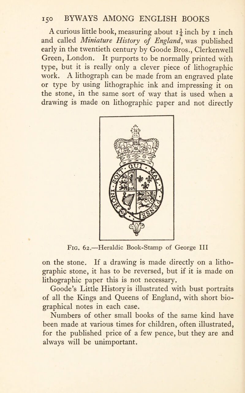 A curious little book, measuring about ijinch by i inch and called Miniature History of England, was published early in the twentieth century by Goode Bros., Clerkenwell Green, London. It purports to be normally printed with type, but it is really only a clever piece of lithographic work. A lithograph can be made from an engraved plate or type by using lithographic ink and impressing it on the stone, in the same sort of way that is used when a drawing is made on lithographic paper and not directly Fig. 62.—Heraldic Book-Stamp of George III on the stone. If a drawing is made directly on a litho¬ graphic stone, it has to be reversed, but if it is made on lithographic paper this is not necessary. Goode’s Little History is illustrated with bust portraits of all the Kings and Queens of England, with short bio¬ graphical notes in each case. Numbers of other small books of the same kind have been made at various times for children, often illustrated, for the published price of a few pence, but they are and always will be unimportant.