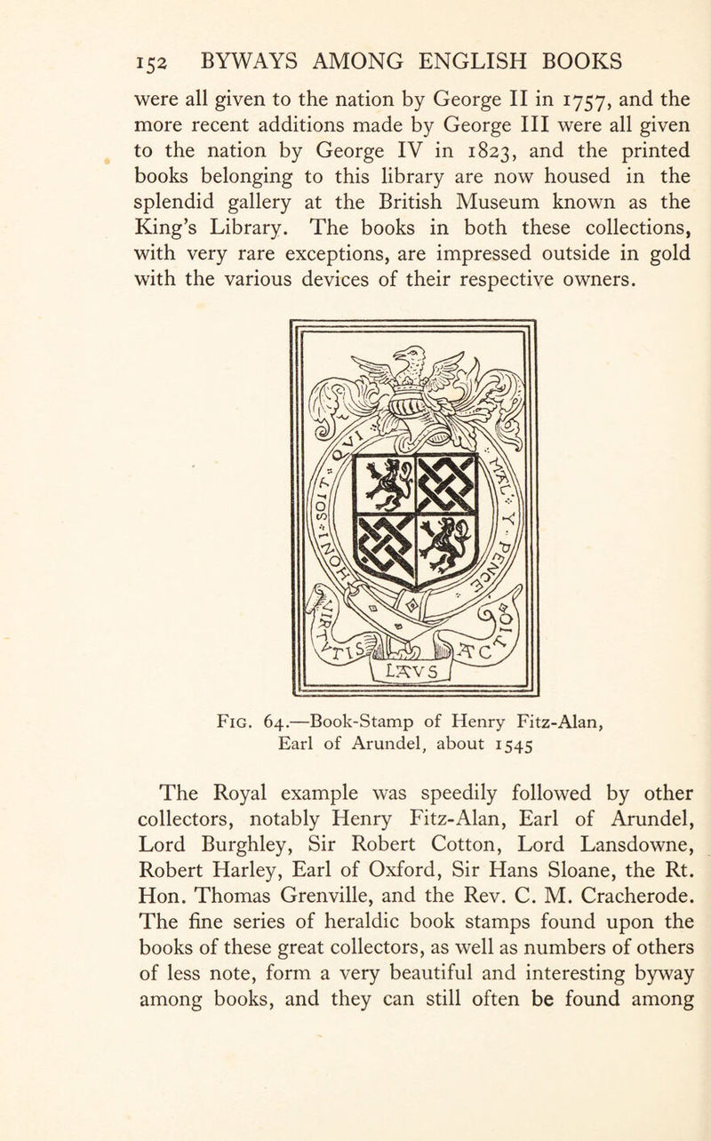 were all given to the nation by George II in 1757, and the more recent additions made by George III were all given to the nation by George IV in 1823, and the printed books belonging to this library are now housed in the splendid gallery at the British Museum known as the King’s Library. The books in both these collections, with very rare exceptions, are impressed outside in gold with the various devices of their respective owners. Fig. 64.—Book-Stamp of Henry Fitz-Alan, Earl of Arundel, about 1545 The Royal example was speedily followed by other collectors, notably Henry Fitz-Alan, Earl of Arundel, Lord Burghley, Sir Robert Cotton, Lord Lansdowne, Robert Harley, Earl of Oxford, Sir Hans Sloane, the Rt. Hon. Thomas Grenville, and the Rev. C. M. Cracherode. The fine series of heraldic book stamps found upon the books of these great collectors, as well as numbers of others of less note, form a very beautiful and interesting byway among books, and they can still often be found among