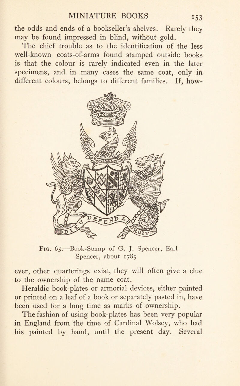 *53 the odds and ends of a bookseller’s shelves. Rarely they may be found impressed in blind, without gold. The chief trouble as to the identification of the less well-known coats-of-arms found stamped outside books is that the colour is rarely indicated even in the later specimens, and in many cases the same coat, only in different colours, belongs to different families. If, how- Fig. 65.—Book-Stamp of G. J. Spencer, Earl Spencer, about 1785 ever, other quarterings exist, they will often give a clue to the ownership of the name coat. Heraldic book-plates or armorial devices, either painted or printed on a leaf of a book or separately pasted in, have been used for a long time as marks of ownership. The fashion of using book-plates has been very popular in England from the time of Cardinal Wolsey, who had his painted by hand, until the present day. Several