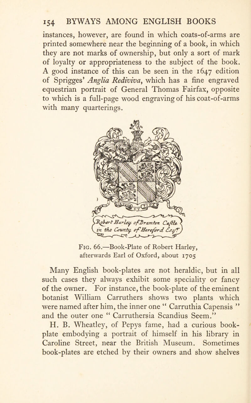 instances, however, are found in which coats-of-arms are printed somewhere near the beginning of a book, in which they are not marks of ownership, but only a sort of mark of loyalty or appropriateness to the subject of the book. A good instance of this can be seen in the 1647 edition of Sprigges’ Anglia Rediviva, which has a fine engraved equestrian portrait of General Thomas Fairfax, opposite to which is a full-page wood engraving of his coat-of-arms with many quarterings. Fig. 66.—Book-Plate of Robert Harley, afterwards Earl of Oxford, about 1705 Many English book-plates are not heraldic, but in all such cases they always exhibit some speciality or fancy of the owner. For instance, the book-plate of the eminent botanist William Carruthers shows two plants which were named after him, the inner one “ Carruthia Capensis ” and the outer one “ Carruthersia Scandius Seem.” H. B. Wheatley, of Pepys fame, had a curious book¬ plate embodying a portrait of himself in his library in Caroline Street, near the British Museum. Sometimes book-plates are etched by their owners and show shelves