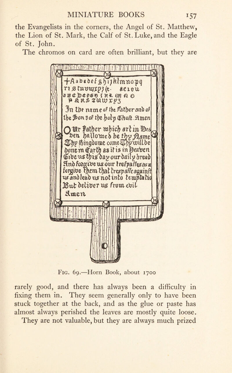 *57 the Evangelists in the corners, the Angel of St. Matthew, the Lion of St. Mark, the Calf of St. Luke, and the Eagle of St. John. The chromos on card are often brilliant, but they are D abcbef jg,f) aexou airae3d<££<£*> inn m n o 3n We name of tfo father anb of tbe $>on 3 of ttye J;clp (fchoft. 3lmcn QtB.v father arlin t>en ])£LllQYne$ hethyj%ame^ l&tyjfiingbome cmeZIfyy'willbe done in yty as if i 3 in Beaten fahtus tyiz bap our baity breab Hnb fozgzVeuzoiur Ir&f-paffeg&tn forgine fytux tljat tr&paffeagmft vjs and leab us not info f etupfafic JSut beliver us from eihl Rmert. Fig. 69.—Horn Book, about 1700 rarely good, and there has always been a difficulty in fixing them in. They seem generally only to have been stuck together at the back, and as the glue or paste has almost always perished the leaves are mostly quite loose. They are not valuable, but they are always much prized
