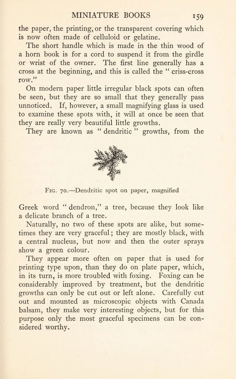 J59 the paper, the printing, or the transparent covering which is now often made of celluloid or gelatine. The short handle which is made in the thin wood of a horn book is for a cord to suspend it from the girdle or wrist of the owner. The first line generally has a cross at the beginning, and this is called the “ criss-cross row.” On modern paper little irregular black spots can often be seen, but they are so small that they generally pass unnoticed. If, however, a small magnifying glass is used to examine these spots with, it will at once be seen that they are really very beautiful little growths. They are known as “ dendritic ” growths, from the Fig. 70.—Dendritic spot on paper, magnified Greek word “ dendron,” a tree, because they look like a delicate branch of a tree. Naturally, no two of these spots are alike, but some¬ times they are very graceful; they are mostly black, with a central nucleus, but now and then the outer sprays show a green colour. They appear more often on paper that is used for printing type upon, than they do on plate paper, which, in its turn, is more troubled with foxing. Foxing can be considerably improved by treatment, but the dendritic growths can only be cut out or left alone. Carefully cut out and mounted as microscopic objects with Canada balsam, they make very interesting objects, but for this purpose only the most graceful specimens can be con¬ sidered worthy.