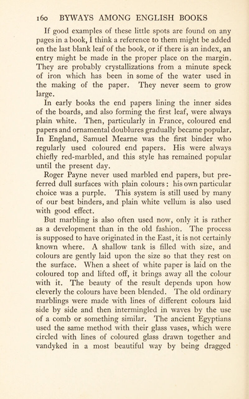 If good examples of these little spots are found on any pages in a book, I think a reference to them might be added on the last blank leaf of the book, or if there is an index, an entry might be made in the proper place on the margin. They are probably crystallizations from a minute speck of iron which has been in some of the water used in the making of the paper. They never seem to grow large. In early books the end papers lining the inner sides of the boards, and also forming the first leaf, were always plain white. Then, particularly in France, coloured end papers and ornamental doublures gradually became popular. In England, Samuel Mearne was the first binder who regularly used coloured end papers. His were always chiefly red-marbled, and this style has remained popular until the present day. Roger Payne never used marbled end papers, but pre¬ ferred dull surfaces with plain colours : his own particular choice was a purple. This system is still used by many of our best binders, and plain white vellum is also used with good effect. But marbling is also often used now, only it is rather as a development than in the old fashion. The process is supposed to have originated in the East, it is not certainly known where. A shallow tank is filled with size, and colours are gently laid upon the size so that they rest on the surface. When a sheet of white paper is laid on the coloured top and lifted off, it brings away all the colour with it. The beauty of the result depends upon how cleverly the colours have been blended. The old ordinary marblings were made with lines of different colours laid side by side and then intermingled in waves by the use of a comb or something similar. The ancient Egyptians used the same method with their glass vases, which were circled with lines of coloured glass drawn together and vandyked in a most beautiful way by being dragged