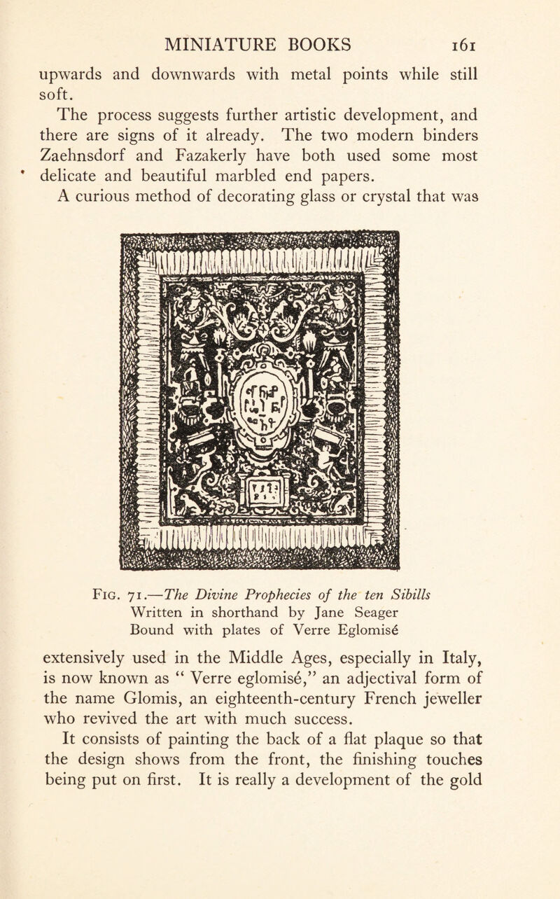 upwards and downwards with metal points while still soft. The process suggests further artistic development, and there are signs of it already. The two modern binders Zaehnsdorf and Fazakerly have both used some most delicate and beautiful marbled end papers. A curious method of decorating glass or crystal that was Fig. 71.—The Divine Prophecies of the ten Sibills Written in shorthand by Jane Seager Bound with plates of Verre Eglomis£ extensively used in the Middle Ages, especially in Italy, is now known as “ Verre eglomise,” an adjectival form of the name Glomis, an eighteenth-century French jeweller who revived the art with much success. It consists of painting the back of a flat plaque so that the design shows from the front, the finishing touches being put on first. It is really a development of the gold