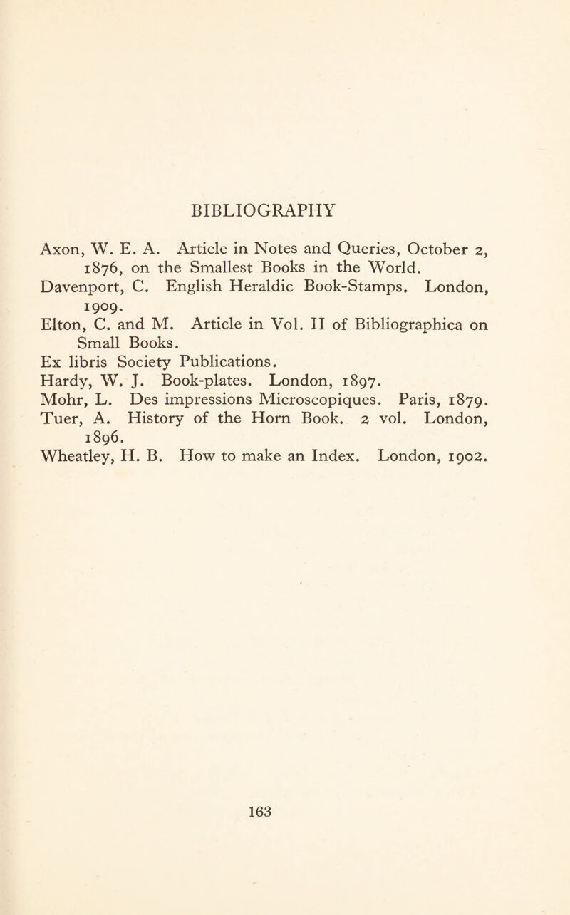 BIBLIOGRAPHY Axon, W. E. A. Article in Notes and Queries, October 2, 1876, on the Smallest Books in the World. Davenport, C. English Heraldic Book-Stamps. London, 1909. Elton, C. and M. Article in Vol. II of Bibliographica on Small Books. Ex libris Society Publications. Hardy, W. J. Book-plates. London, 1897. Mohr, L. Des impressions Microscopiques. Paris, 1879. Tuer, A. History of the Horn Book. 2 vol. London, 1896. Wheatley, H. B. How to make an Index. London, 1902.