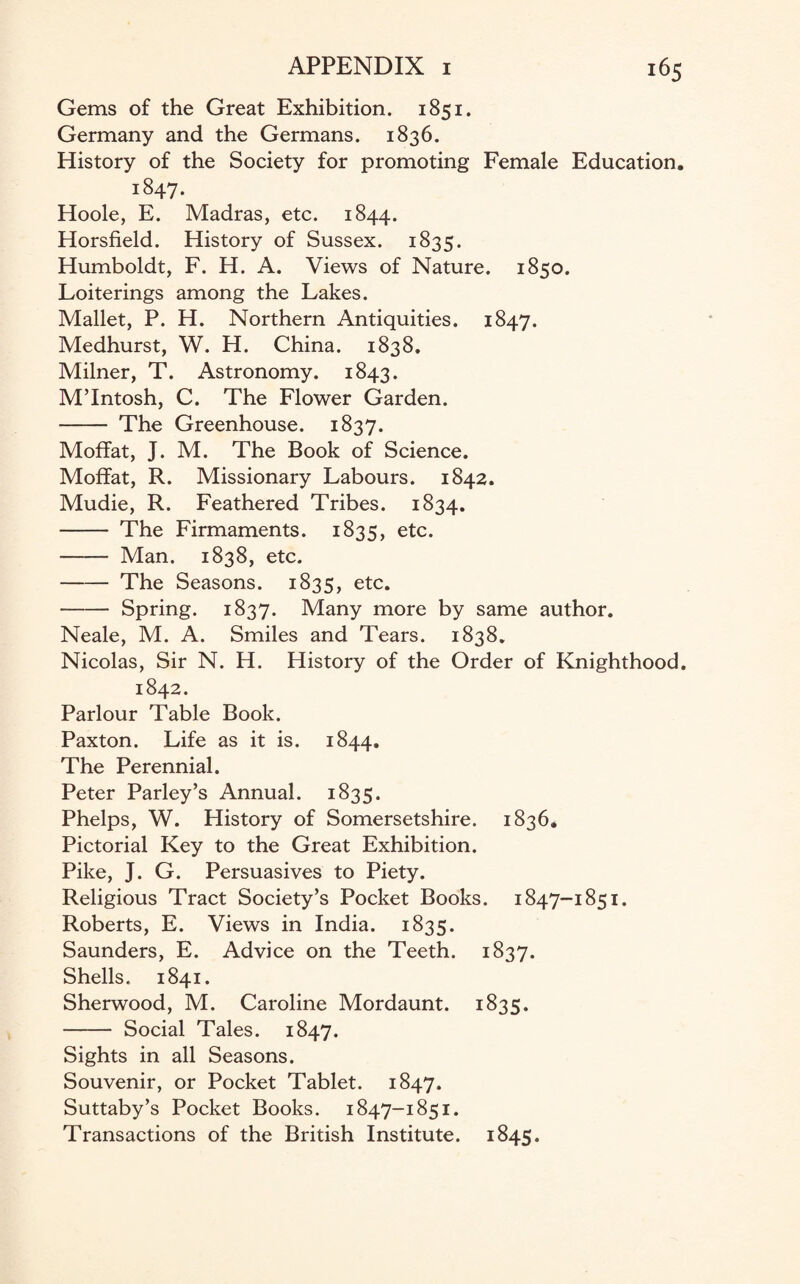 Gems of the Great Exhibition. 1851. Germany and the Germans. 1836. History of the Society for promoting Female Education. 1847. Hoole, E. Madras, etc. 1844. Horsfield. History of Sussex. 1835. Humboldt, F. H. A. Views of Nature. 1850. Loiterings among the Lakes. Mallet, P. H. Northern Antiquities. 1847. Medhurst, W. H. China. 1838. Milner, T. Astronomy. 1843. M’Intosh, C. The Flower Garden. - The Greenhouse. 1837. Moffat, J. M. The Book of Science. Moffat, R. Missionary Labours. 1842. Mudie, R. Feathered Tribes. 1834. - The Firmaments. 1835, etc. - Man. 1838, etc. -The Seasons. 1835, etc. -Spring. 1837. Many more by same author. Neale, M. A. Smiles and Tears. 1838. Nicolas, Sir N. H. History of the Order of Knighthood. 1842. Parlour Table Book. Paxton. Life as it is. 1844. The Perennial. Peter Parley’s Annual. 1835. Phelps, W. History of Somersetshire. 1836. Pictorial Key to the Great Exhibition. Pike, J. G. Persuasives to Piety. Religious Tract Society’s Pocket Books. 1847-1851. Roberts, E. Views in India. 1835. Saunders, E. Advice on the Teeth. 1837. Shells. 1841. Sherwood, M. Caroline Mordaunt. 1835. - Social Tales. 1847. Sights in all Seasons. Souvenir, or Pocket Tablet. 1847. Suttaby’s Pocket Books. 1847-1851. Transactions of the British Institute. 1845.