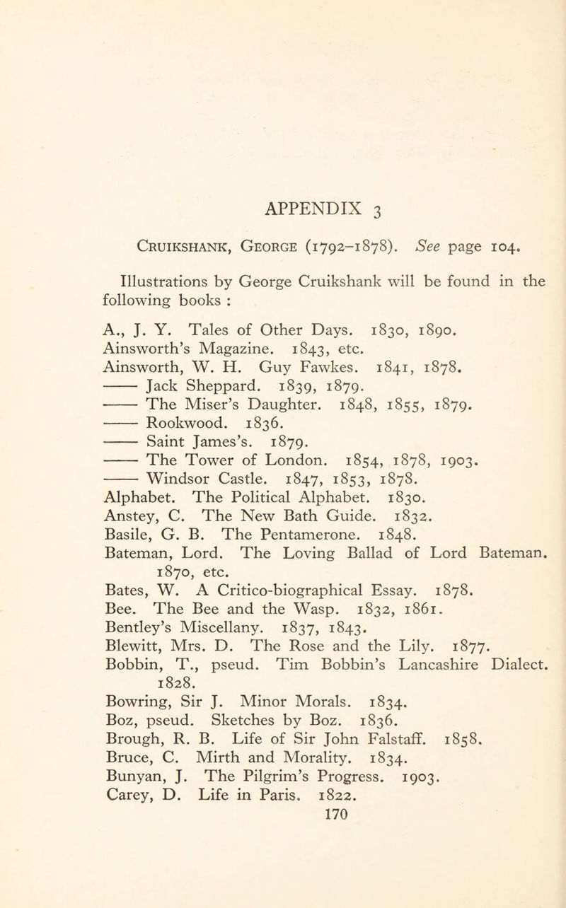 Cruikshank, George (1792-1878). See page 104. Illustrations by George Cruikshank will be found in the following books : A., J. Y. Tales of Other Days. 1830, 1890. Ainsworth’s Magazine. 1843, etc. Ainsworth, W. H. Guy Fawkes. 1841, 1878. - Jack Sheppard. 1839, 1879. - The Miser’s Daughter. 1848, 1855, 1879. - Rookwood. 1836. - Saint James’s. 1879. - The Tower of London. 1854, 1878, 1903. - Windsor Castle. 1847, 1853, 1878. Alphabet. The Political Alphabet. 1830. Anstey, C. The New Bath Guide. 1832. Basile, G. B. The Pentamerone. 1848. Bateman, Lord. The Loving Ballad of Lord Bateman. 1870, etc. Bates, W. A Critico-biographical Essay. 1878. Bee. The Bee and the Wasp. 1832, 1861. Bentley’s Miscellany. 1837, 1843. Blewitt, Mrs. D. The Rose and the Lily. 1877. Bobbin, T., pseud. Tim Bobbin’s Lancashire Dialect. 1828. Bowring, Sir J. Minor Morals. 1834. Boz, pseud. Sketches by Boz. 1836. Brough, R. B. Life of Sir John Falstaff. 1858. Bruce, C. Mirth and Morality. 1834. Bunyan, J. The Pilgrim’s Progress. 1903. Carey, D. Life in Paris, 1822.
