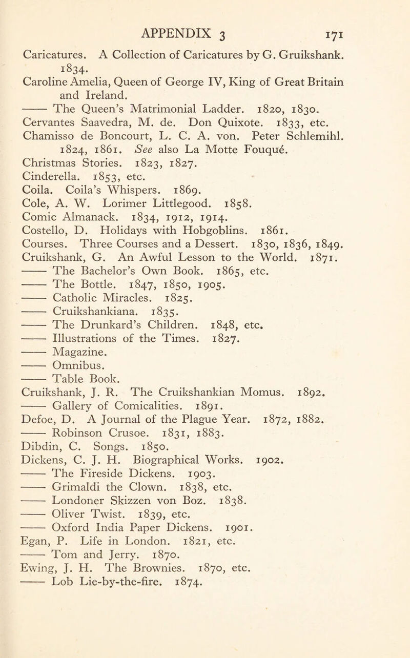 Caricatures. A Collection of Caricatures by G. Gruikshank. . l834* Caroline Amelia, Queen of George IV, King of Great Britain and Ireland. - The Queen’s Matrimonial Ladder. 1820, 1830. Cervantes Saavedra, M. de. Don Quixote. 1833, etc. Chamisso de Boncourt, L. C. A. von. Peter Schlemihl. 1824, 1861. See also La Motte Fouqu£. Christmas Stories. 1823, 1827. Cinderella. 1853, etc. Coila. Coila’s Whispers. 1869. Cole, A. W. Lorimer Littlegood. 1858. Comic Almanack. 1834, 1912, 1914. Costello, D. Holidays with Hobgoblins. 1861. Courses. Three Courses and a Dessert. 1830, 1836, 1849. Cruikshank, G. An Awful Lesson to the World. 1871. - The Bachelor’s Own Book. 1865, etc. - The Bottle. 1847, 1850, 1905. - Catholic Miracles. 1825. - Cruikshankiana. 1835. -The Drunkard’s Children. 1848, etc. - Illustrations of the Times. 1827. - Magazine. - Omnibus. - Table Book, Cruikshank, J. R. The Cruikshankian Momus. 1892. - Gallery of Comicalities. 1891. Defoe, D. A Journal of the Plague Year. 1872, 1882. - Robinson Crusoe. 1831, 1883. Dibdin, C. Songs. 1850. Dickens, C. J. H. Biographical Works. 1902. - The Fireside Dickens. 1903. - Grimaldi the Clown. 1838, etc. - Londoner Skizzen von Boz. 1838. - Oliver Twist. 1839, etc. - Oxford India Paper Dickens. 1901. Egan, P. Life in London. 1821, etc. -- Tom and Jerry. 1870. Ewing, J. H. The Brownies. 1870, etc. - Lob Lie-by-the-fire. 1874.