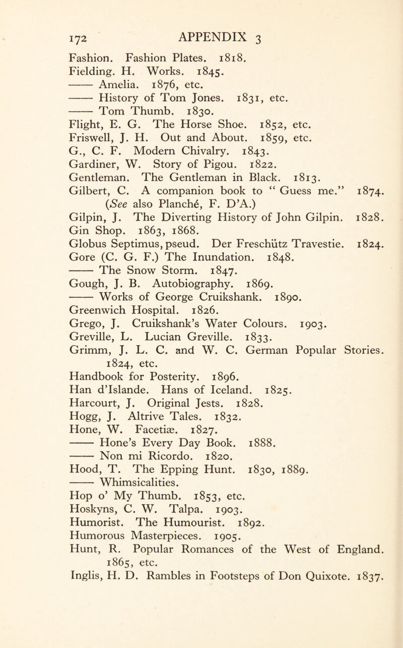Fashion. Fashion Plates. 1818. Fielding. H. Works. 1845. -Amelia. 1876, etc. - History of Tom Jones. 1831, etc. - Tom Thumb. 1830. Flight, E. G. The Horse Shoe. 1852, etc. Friswell, J. H. Out and About. 1859, etc. G., C. F. Modern Chivalry. 1843. Gardiner, W. Story of Pigou. 1822. Gentleman. The Gentleman in Black. 1813. Gilbert, C. A companion book to “ Guess me.” 1874. (See also Planch^, F. D’A.) Gilpin, J. The Diverting History of John Gilpin. 1828. Gin Shop. 1863, 1868. Globus Septimus, pseud. Der Freschiitz Travestie. 1824. Gore (C. G. F.) The Inundation. 1848. - The Snow Storm. 1847. Gough, J. B. Autobiography. 1869. - Works of George Cruikshank. 1890. Greenwich Hospital. 1826. Grego, J. Cruikshank’s Water Colours. 1903. Greville, L. Lucian Greville. 1833. Grimm, J. L. C. and W. C. German Popular Stories. 1824, etc. Handbook for Posterity. 1896. Han d’Islande. Hans of Iceland. 1825. Harcourt, J. Original Jests. 1828. Hogg, J. Altrive Tales. 1832. Hone, W. Facetiae. 1827. - Hone’s Every Day Book. 1888. - Non mi Ricordo. 1820. Hood, T. The Epping Hunt. 1830, 1889. - Whimsicalities. Hop o’ My Thumb. 1853, etc. Hoskyns, C. W. Talpa. 1903. Humorist. The Humourist. 1892. Humorous Masterpieces. 1905. Hunt, R. Popular Romances of the West of England. 1865, etc. Inglis, H. D. Rambles in Footsteps of Don Quixote. 1837.