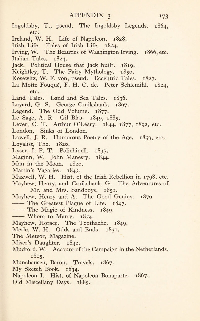 Ingoldsby, T., pseud. The Ingoldsby Legends. 1864, etc. Ireland, W. H. Life of Napoleon. 1828. Irish Life. Tales of Irish Life. 1824. Irving, W. The Beauties of Washington Irving. 1866, etc. Italian Tales. 1824. Jack. Political House that Jack built. 1819. Keightley, T. The Fairy Mythology. 1850. Kosewitz, W. F. von, pseud. Eccentric Tales. 1827. La Motte Fouque, F. H. C. de. Peter Schlemihl. 1824, etc. Land Tales. Land and Sea Tales. 1836. Layard, G. S. George Cruikshank. 1897. Legend. The Odd Volume. 1877. Le Sage, A. R. Gil Bias. 1849, 1885. Lever, C. T. Arthur O’Leary. 1844, 1877, 1892, etc. London. Sinks of London. Lowell, J. R. Humorous Poetry of the Age. 1859, etc. Loyalist, The. 1820. Lyser, J. P. T. Polichinell. 1837. Maginn, W. John Manesty. 1844. Man in the Moon. 1820. Martin’s Vagaries. 1843. Maxwell, W. H. Hist, of the Irish Rebellion in 1798, etc. Mayhew, Henry, and Cruikshank, G. The Adventures of Mr. and Mrs. Sandboys. 1851. Mayhew, Henry and A. The Good Genius. 1879 - The Greatest Plague of Life. 1847. - The Magic of Kindness. 1849. - Whom to Marry. 1854. Mayhew, Horace. The Toothache. 1849. Merle, W. H. Odds and Ends. 1831. The Meteor, Magazine. Miser’s Daughter. 1842. Mudford, W. Account of the Campaign in the Netherlands. 1815. Munchausen, Baron. Travels. 1867. My Sketch Book. 1834. Napoleon I. Hist, of Napoleon Bonaparte. 1867. Old Miscellany Days. 1885.