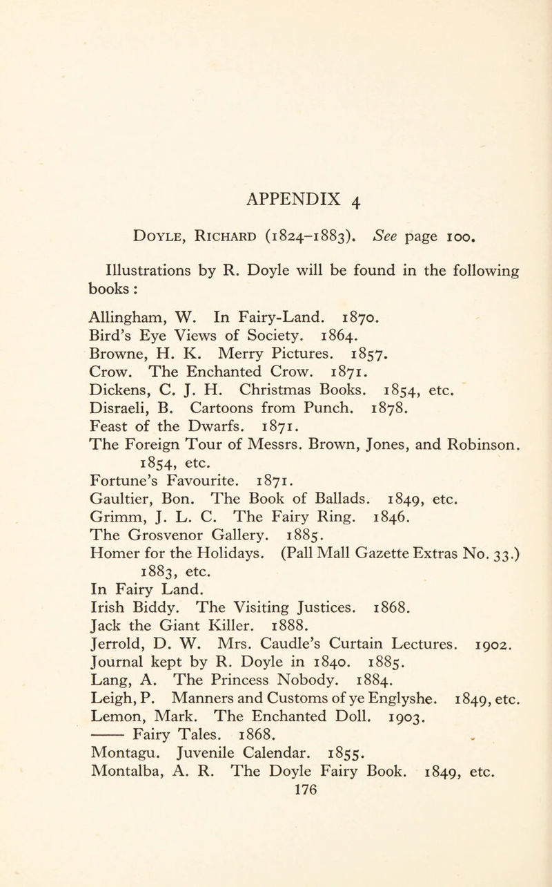 Doyle, Richard (1824-1883). See page 100. Illustrations by R. Doyle will be found in the following books: Allingham, W. In Fairy-Land. 1870. Bird’s Eye Views of Society. 1864. Browne, H. K. Merry Pictures. 1857. Crow. The Enchanted Crow. 1871. Dickens, C. J. H. Christmas Books. 1854, etc. Disraeli, B. Cartoons from Punch. 1878. Feast of the Dwarfs. 1871. The Foreign Tour of Messrs. Brown, Jones, and Robinson. 1854, etc. Fortune’s Favourite. 1871. Gaultier, Bon. The Book of Ballads. 1849, etc. Grimm, J. L. C. The Fairy Ring. 1846. The Grosvenor Gallery. 1885. Homer for the Holidays. (Pall Mall Gazette Extras No. 33.) 1883, etc. In Fairy Land. Irish Biddy. The Visiting Justices. 1868. Jack the Giant Killer. 1888. Jerrold, D. W. Mrs. Caudle’s Curtain Lectures. 1902. Journal kept by R. Doyle in 1840. 1885. Lang, A. The Princess Nobody. 1884. Leigh, P. Manners and Customs of ye Englyshe. 1849, etc. Lemon, Mark. The Enchanted Doll. 1903. - Fairy Tales. 1868. Montagu. Juvenile Calendar. 1855. Montalba, A. R. The Doyle Fairy Book. 1849, etc.