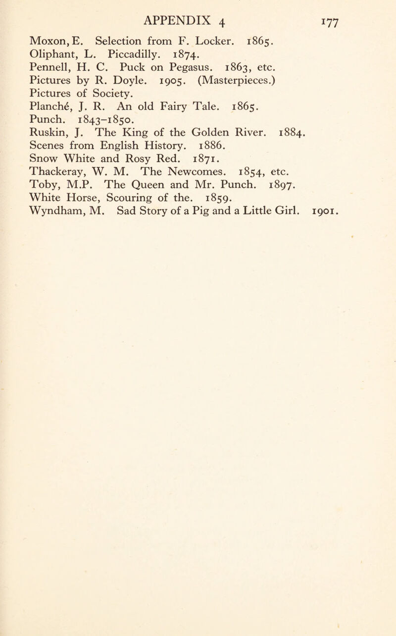 Moxon, E. Selection from F. Locker. 1865. Oliphant, L. Piccadilly. 1874. Pennell, H. C. Puck on Pegasus. 1863, etc. Pictures by R. Doyle. 1905. (Masterpieces.) Pictures of Society. Planch^, J. R. An old Fairy Tale. 1865. Punch. 1843-1850. Ruskin, J. The King of the Golden River. 1884. Scenes from English History. 1886. Snow White and Rosy Red. 1871. Thackeray, W. M. The Newcomes. 1854, etc. Toby, M.P. The Queen and Mr. Punch. 1897. White Horse, Scouring of the. 1859. Wyndham, M. Sad Story of a Pig and a Little Girl. 1901.