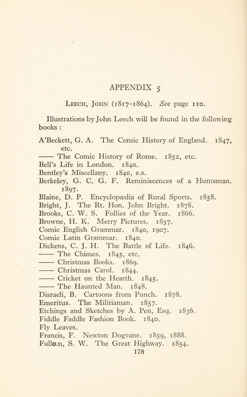 Leech, John (1817-1864). See page no. Illustrations by John Leech will be found in the following books : A’Beckett, G. A. The Comic History of England. 1847, etc. - The Comic History of Rome. 1852, etc. Bell’s Life in London. 1840. Bentley’s Miscellany. 1840, e.s. Berkeley, G. C. G. F. Reminiscences of a Huntsman. i8q7. Blaine, D. P. Encyclopaedia of Rural Sports. 1858. Bright, J. The Rt. Hon. John Bright. 1878. Brooks, C. W. S. Follies of the Year. 1866. Browne, H. K. Merry Pictures. 1857. Comic English Grammar. 1840, 1907. Comic Latin Grammar. 1840. Dickens, C. J. H. The Battle of Life. 1846. - The Chimes. 1845, etc. -- Christmas Books. 1869. - Christmas Carol. 1844. - Cricket on the Hearth. 1845. - The Haunted Man. 1848. Disraeli, B. Cartoons from Punch. 1878. Emeritus. The Militiaman. 1857. Etchings and Sketches by A. Pen, Esq. 1836. Fiddle Faddle Fashion Book. 1840. Fly Leaves. Francis, F. Newton Dogvane. 1859, 1888. Fullom, S. W. The Great Highway. 1854.