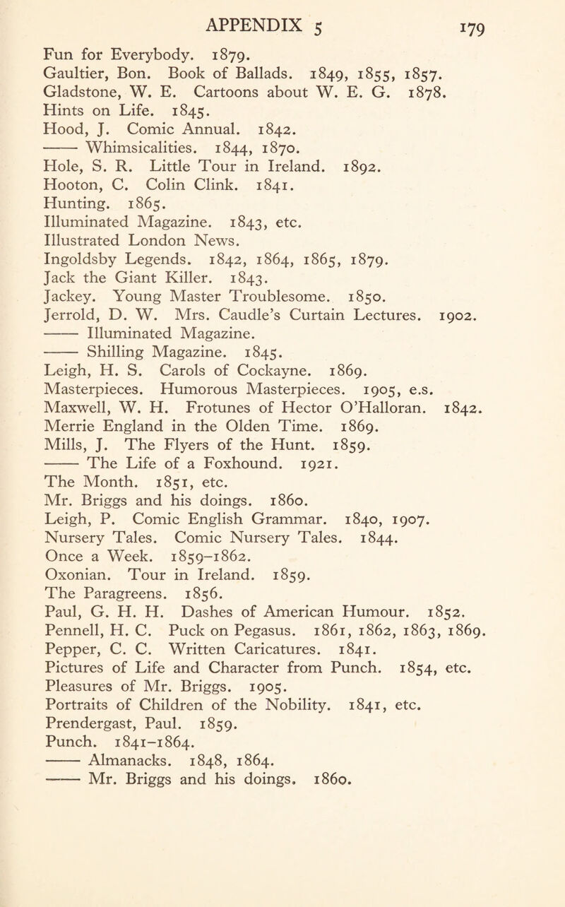 Fun for Everybody. 1879. Gaultier, Bon. Book of Ballads. 1849, 1855, 1857. Gladstone, W. E. Cartoons about W. E. G. 1878. Hints on Life. 1845. Hood, J. Comic Annual. 1842. -- Whimsicalities. 1844, 1870. Hole, S. R. Little Tour in Ireland. 1892. Hooton, C. Colin Clink. 1841. Hunting. 1865. Illuminated Magazine. 1843, etc. Illustrated London News. Ingoidsby Legends. 1842, 1864, 1865, 1879. Jack the Giant Killer. 1843. Jackey. Young Master Troublesome. 1850. Jerrold, D. W. Mrs. Caudle’s Curtain Lectures. 1902. - Illuminated Magazine. - Shilling Magazine. 1845. Leigh, H. S. Carols of Cockayne. 1869. Masterpieces. Humorous Masterpieces. 1905, e.s. Maxwell, W. H. Frotunes of Hector O’Halloran. 1842. Merrie England in the Olden Time. 1869. Mills, J. The Flyers of the Hunt. 1859. - The Life of a Foxhound. 1921. The Month. 1851, etc. Mr. Briggs and his doings, i860. Leigh, P. Comic English Grammar. 1840, 1907. Nursery Tales. Comic Nursery Tales. 1844. Once a Week. 1859-1862. Oxonian. Tour in Ireland. 1859. The Paragreens. 1856. Paul, G. H. H. Dashes of American Humour. 1852. Pennell, H. C. Puck on Pegasus. 1861, 1862, 1863, 1869. Pepper, C. C. Written Caricatures. 1841. Pictures of Life and Character from Punch. 1854, etc. Pleasures of Mr. Briggs. 1905. Portraits of Children of the Nobility. 1841, etc. Prendergast, Paul. 1859. Punch. 1841-1864. - Almanacks. 1848, 1864. - Mr. Briggs and his doings, i860.