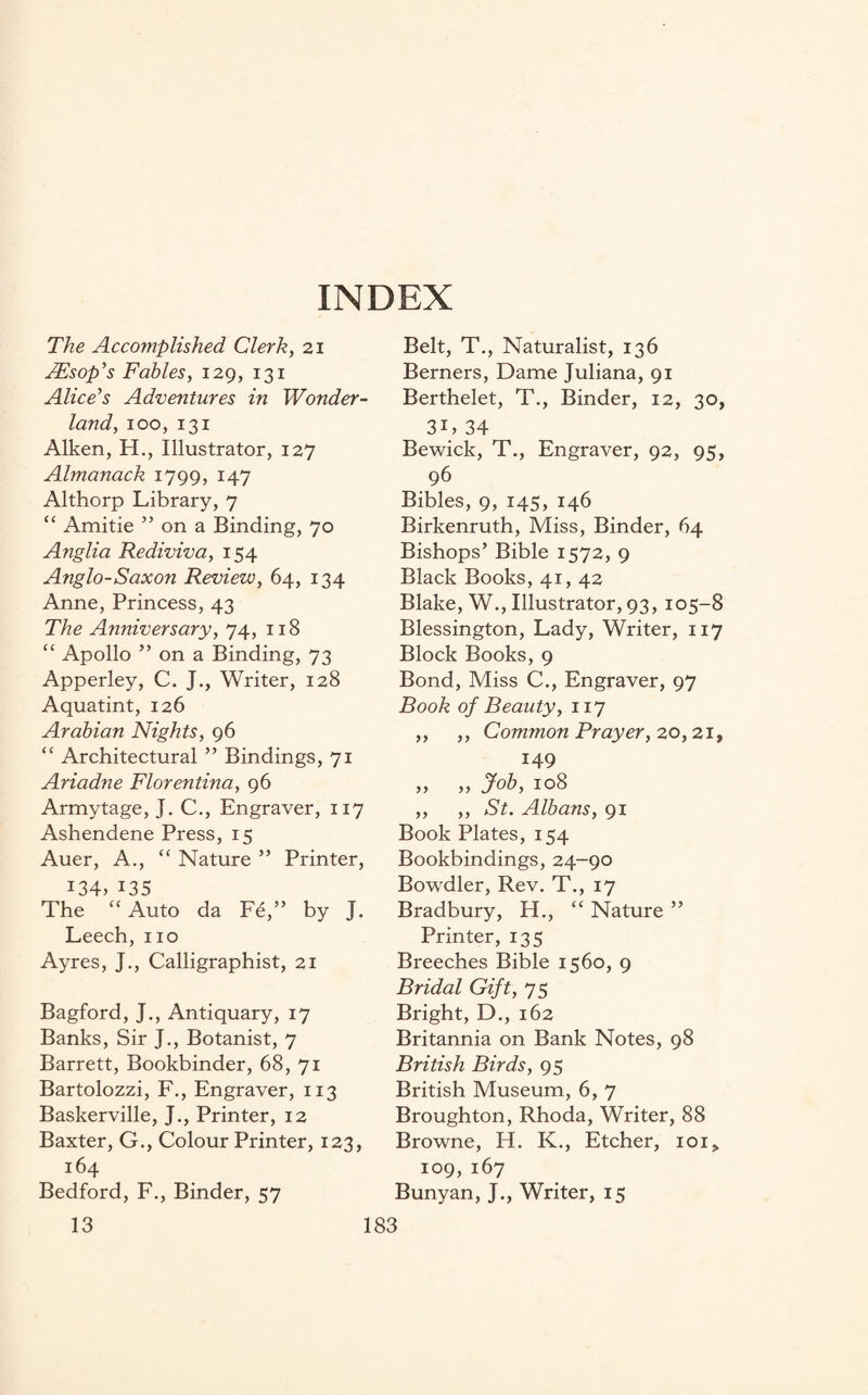 INDEX The Accomplished Clerk, 21 JEsop’s Fables, 129, 131 Alice’s Adventures in Wonder¬ land, 100,131 Aiken, H., Illustrator, 127 Almanack 1799, 147 Althorp Library, 7 “ Amitie ” on a Binding, 70 Anglia Rediviva, 154 Anglo-Saxon Review, 64, 134 Anne, Princess, 43 The Anniversary, 74, 118 “ Apollo ” on a Binding, 73 Apperley, C. J., Writer, 128 Aquatint, 126 Arabian Nights, 96 “ Architectural ” Bindings, 71 Ariadne Florentina, 96 Armytage, J. C., Engraver, 117 Ashendene Press, 15 Auer, A., “ Nature ” Printer, 134,135 The “ Auto da Fe,” by J. Leech, no Ayres, J., Calligraphist, 21 Bagford, J., Antiquary, 17 Banks, Sir J., Botanist, 7 Barrett, Bookbinder, 68, 71 Bartolozzi, F., Engraver, 113 Baskerville, J., Printer, 12 Baxter, G., Colour Printer, 123 164 Bedford, F., Binder, 57 Belt, T., Naturalist, 136 Berners, Dame Juliana, 91 Berthelet, T., Binder, 12, 30, 3L 34 Bewick, T., Engraver, 92, 95, 96 Bibles, 9, 145, 146 Birkenruth, Miss, Binder, 64 Bishops’ Bible 1572, 9 Black Books, 41, 42 Blake, W., Illustrator, 93, 105-8 Blessington, Lady, Writer, 117 Block Books, 9 Bond, Miss C., Engraver, 97 Book of Beauty, 117 ,, ,, Common Prayer, 20,21, 149 „ „ Job, 108 ,, ,, St. Albans, 91 Book Plates, 154 Bookbindings, 24-90 Bowdler, Rev. T., 17 Bradbury, H., “ Nature ” Printer, 135 Breeches Bible 1560, 9 Bridal Gift, 75 Bright, D., 162 Britannia on Bank Notes, 98 British Birds, 95 British Museum, 6, 7 Broughton, Rhoda, Writer, 88 Browne, H. K., Etcher, ioi> 109,167 Bunyan, J., Writer, 15