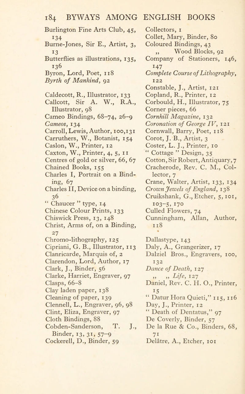 Burlington Fine Arts Club, 45, 134 Burne-Jones, Sir E., Artist, 3, 13 Butterflies as illustrations, 135, 136 Byron, Lord, Poet, 118 Byrth of Mankind, 92 Caldecott, R., Illustrator, 133 Callcott, Sir A. W., R.A., Illustrator, 98 Cameo Bindings, 68-74, 26-9 Cameos, 134 Carroll, Lewis, Author, 100,131 Carruthers, W., Botanist, 154 Caslon, W., Printer, 12 Caxton, W., Printer, 4, 5, 11 Centres of gold or silver, 66, 67 Chained Books, 155 Charles I, Portrait on a Bind¬ ing, 67 Charles II, Device on a binding, 36 “ Chaucer ” type, 14 Chinese Colour Prints, 133 Chiswick Press, 13, 148 Christ, Arms of, on a Binding, 27 Chromo-lithography, 125 Cipriani, G. B., Illustrator, 113 Clanricarde, Marquis of, 2 Clarendon, Lord, Author, 17 Clark, J., Binder, 56 Clarke, Harriet, Engraver, 97 Clasps, 66-8 Clay laden paper, 138 Cleaning of paper, 139 Clennell, L., Engraver, 96, 98 Clint, Eliza, Engraver, 97 Cloth Bindings, 88 Cobden-Sanderson, T. J., Binder, 13, 31, 57~9 Cockerell, D., Binder, 59 Collectors, 1 Collet, Mary, Binder, 80 Coloured Bindings, 43 ,, Wood Blocks, 92 Company of Stationers, 146, 147 Complete Course of Lithography, 122 Constable, J., Artist, 121 Copland, R., Printer, 12 Corbould, H., Illustrator, 75 Corner pieces, 66 Cornhill Magazine, 132 Coronation of George IV, 121 Cornwall, Barry, Poet, 118 Corot, J. B., Artist, 3 Coster, L. J., Printer, 10 “ Cottage ” Design, 35 Cotton, Sir Robert, Antiquary, 7 Cracherode, Rev. C. M., Col¬ lector, 7 Crane, Walter, Artist, 133, 134 Crown Jewels of England, 138 Cruikshank, G., Etcher, 5,101, 103-5, Go Culled Flowers, 74 Cunningham, Allan, Author, 118 Dallastype, 143 Daly, A., Grangerizer, 17 Dalziel Bros., Engravers, 100, 132 Dance of Death, 127 „ . „ Life, 127 Daniel, Rev. C. H. O., Printer, 15 “ Datur Hora Quieti,” 115, 116 Day, J., Printer, 12 “ Death of Dentatus,” 97 De Coverly, Binder, 57 De la Rue & Co., Binders, 68, 7i Delatre, A., Etcher, 101