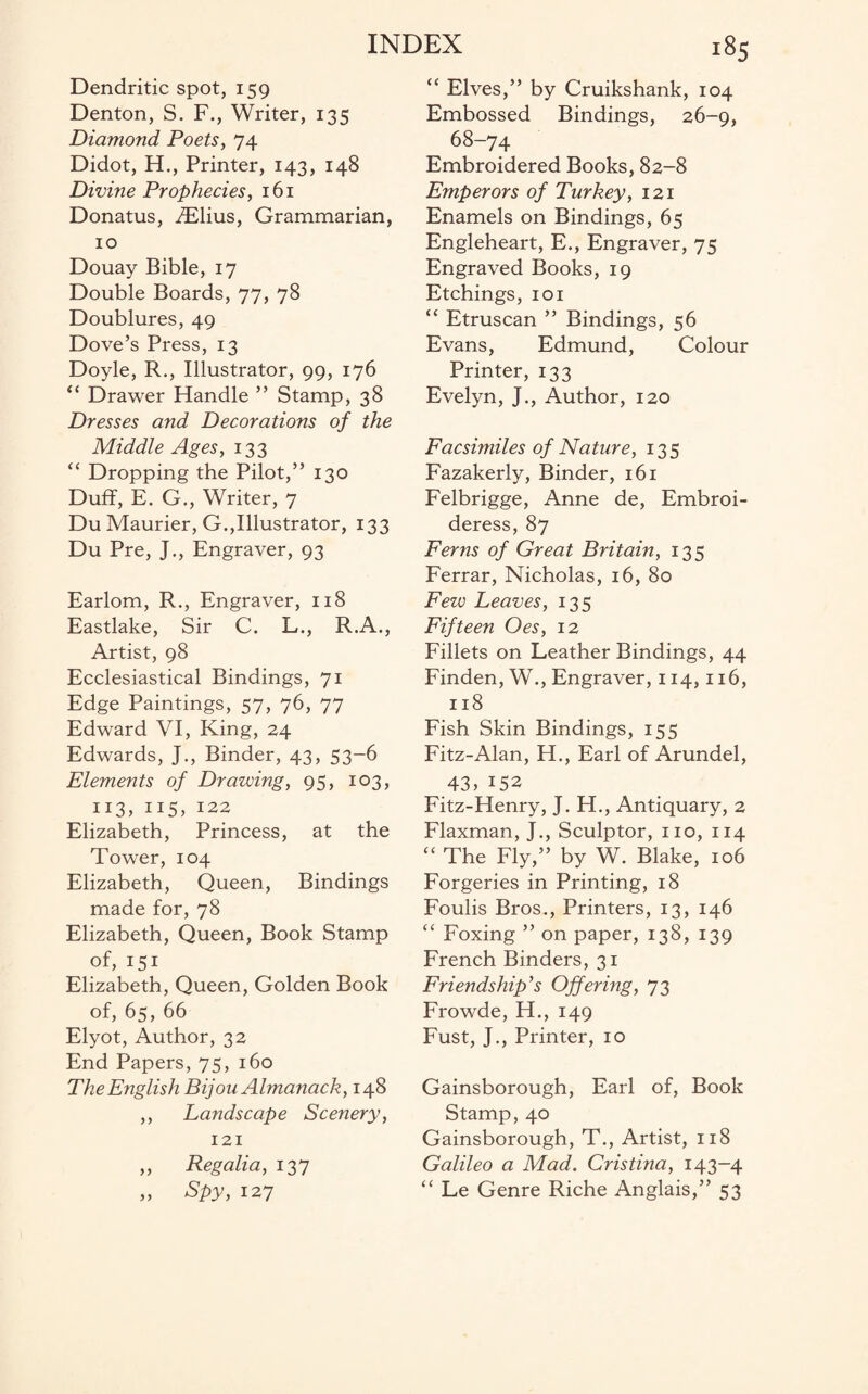 Dendritic spot, 159 Denton, S. F., Writer, 135 Diamond Poets, 74 Didot, H., Printer, 143, 148 Divine Prophecies, 161 Donatus, iElius, Grammarian, 10 Douay Bible, 17 Double Boards, 77, 78 Doublures, 49 Dove’s Press, 13 Doyle, R., Illustrator, 99, 176 “ Drawer Handle ” Stamp, 38 Dresses and Decorations of the Middle Ages, 133 “ Dropping the Pilot,” 130 Duff, E. G., Writer, 7 Du Maurier, G.,Illustrator, 133 Du Pre, J., Engraver, 93 Earlom, R., Engraver, 118 Eastlake, Sir C. L., R.A., Artist, 98 Ecclesiastical Bindings, 71 Edge Paintings, 57, 76, 77 Edward VI, King, 24 Edwards, J., Binder, 43, 53-6 Elements of Drawing, 95, 103, 113, 115, 122 Elizabeth, Princess, at the Tower, 104 Elizabeth, Queen, Bindings made for, 78 Elizabeth, Queen, Book Stamp of, 151 Elizabeth, Queen, Golden Book of, 65, 66 Elyot, Author, 32 End Papers, 75, 160 The English Bijou Almanack, 148 ,, Landscape Scenery, 121 „ Regalia, 137 „ Spy, 127 “ Elves,” by Cruikshank, 104 Embossed Bindings, 26-9, 68-74 Embroidered Books, 82-8 Emperors of Turkey, 121 Enamels on Bindings, 65 Engleheart, E., Engraver, 75 Engraved Books, 19 Etchings, 101 “ Etruscan ” Bindings, 56 Evans, Edmund, Colour Printer, 133 Evelyn, J., Author, 120 Facsimiles of Nature, 135 Fazakerly, Binder, 161 Felbrigge, Anne de, Embroi- deress, 87 Ferns of Great Britain, 135 Ferrar, Nicholas, 16, 80 Few Leaves, 135 Fifteen Oes, 12 Fillets on Leather Bindings, 44 Finden, W., Engraver, 114,116, 118 Fish Skin Bindings, 155 Fitz-Alan, H., Earl of Arundel, 43,152 Fitz-Henry, J. H., Antiquary, 2 Flaxman, J., Sculptor, no, 114 “ The Fly,” by W. Blake, 106 Forgeries in Printing, 18 Foulis Bros., Printers, 13, 146 “ Foxing ” on paper, 138, 139 French Binders, 31 Friendship's Offering, 73 Frowde, H., 149 Fust, J., Printer, 10 Gainsborough, Earl of, Book Stamp, 40 Gainsborough, T., Artist, 118 Galileo a Mad. Cristina, 143—4 “ Le Genre Riche Anglais,” 53