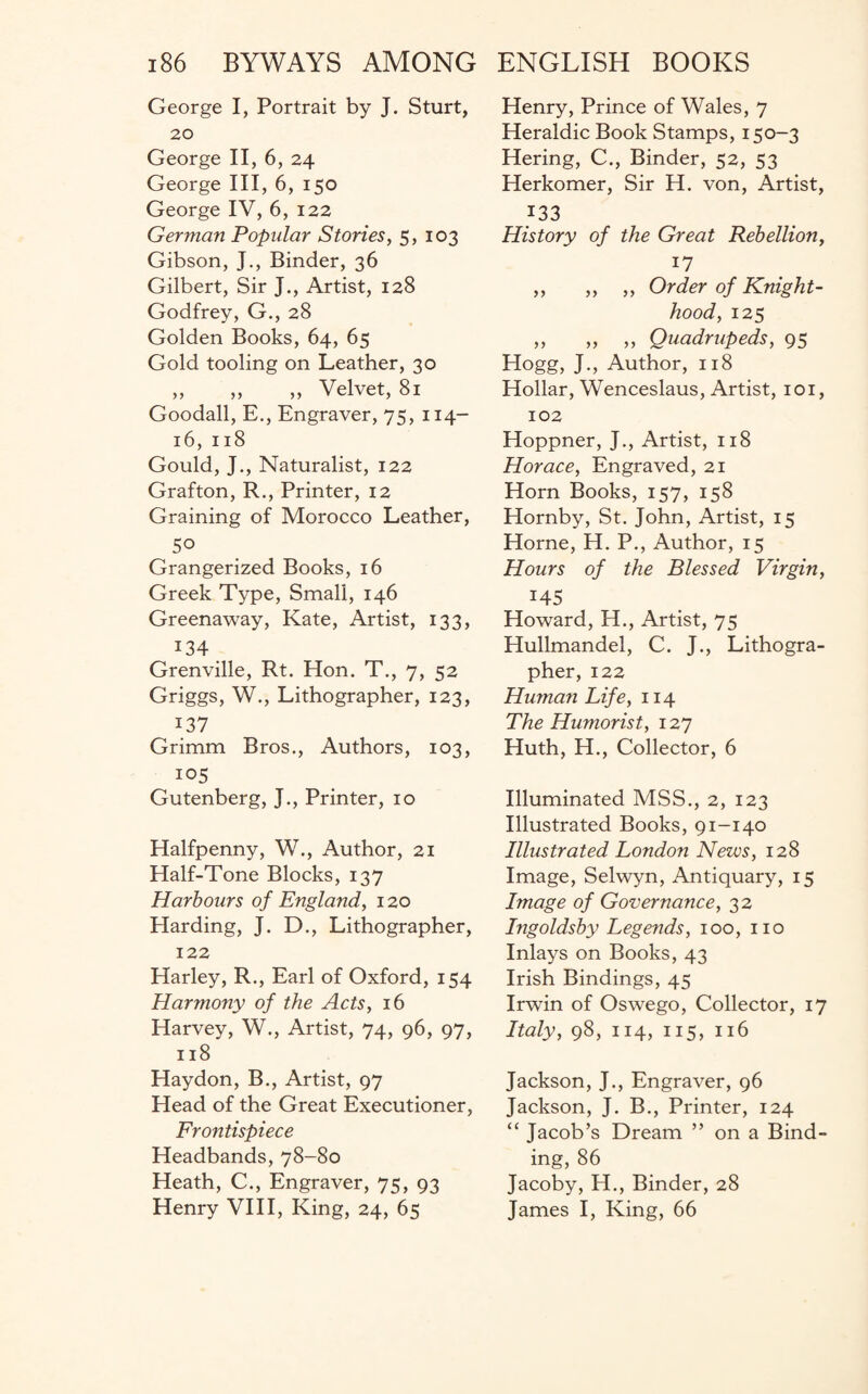 George I, Portrait by J. Sturt, 20 George II, 6, 24 George III, 6, 150 George IV, 6, 122 German Popular Stories, 5, 103 Gibson, J., Binder, 36 Gilbert, Sir J., Artist, 128 Godfrey, G., 28 Golden Books, 64, 65 Gold tooling on Leather, 30 ,, ,, ,, Velvet, 81 Goodall, E., Engraver, 75, 114- 16, 118 Gould, J., Naturalist, 122 Grafton, R., Printer, 12 Graining of Morocco Leather, 50 Grangerized Books, 16 Greek Type, Small, 146 Greenaway, Kate, Artist, 133, 134 Grenville, Rt. Hon. T., 7, 52 Griggs, W., Lithographer, 123, ^ I37 Grimm Bros., Authors, 103, 105 Gutenberg, J., Printer, 10 Halfpenny, W., Author, 21 Half-Tone Blocks, 137 Harbours of England, 120 Harding, J. D., Lithographer, 122 Harley, R., Earl of Oxford, 154 Harmony of the Acts, 16 Harvey, W., Artist, 74, 96, 97, 118 Haydon, B., Artist, 97 Head of the Great Executioner, Frontispiece Headbands, 78-80 Heath, C., Engraver, 75, 93 Henry VIII, King, 24, 65 Henry, Prince of Wales, 7 Heraldic Book Stamps, 150-3 Hering, C., Binder, 52, 53 Herkomer, Sir H. von, Artist, 133 History of the Great Rebellion, 17 ,, ,, ,, Order of Knight¬ hood, 125 „ „ ,, Quadrupeds, 95 Hogg, J., Author, 118 Hollar, Wenceslaus, Artist, 101, 102 Hoppner, J., Artist, 118 Horace, Engraved, 21 Horn Books, 157, 158 Hornby, St. John, Artist, 15 Horne, H. P., Author, 15 Hours of the Blessed Virgin, 145 Howard, H., Artist, 75 Hullmandel, C. J., Lithogra¬ pher, 122 Human Life, 114 The Humorist, 127 Huth, H., Collector, 6 Illuminated MSS., 2, 123 Illustrated Books, 91-140 Illustrated London News, 128 Image, Selwyn, Antiquary, 15 Image of Governance, 32 Ingoldsby Legends, 100, no Inlays on Books, 43 Irish Bindings, 45 Irwin of Oswego, Collector, 17 Italy, 98, 114, 115, 116 Jackson, J., Engraver, 96 Jackson, J. B., Printer, 124 “ Jacob’s Dream ” on a Bind¬ ing, 86 Jacoby, H., Binder, 28 James I, King, 66