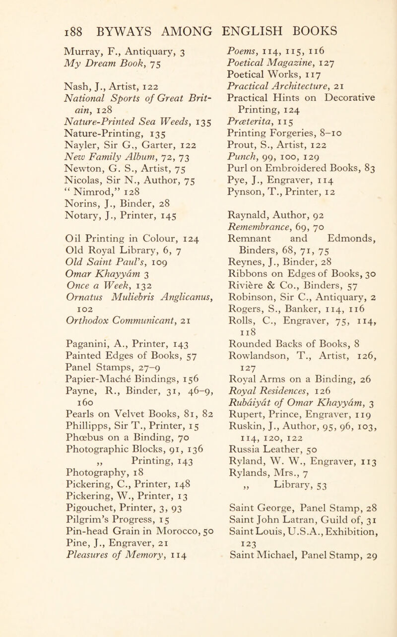 Murray, F., Antiquary, 3 My Dream Book, 75 Nash, J., Artist, 122 National Sports of Great Brit¬ ain, 128 Nature-Printed Sea Weeds, 135 Nature-Printing, 135 Nayler, Sir G., Garter, 122 New Family Album, 72, 73 Newton, G. S., Artist, 75 Nicolas, Sir N., Author, 75 “ Nimrod,” 128 Norins, J., Binder, 28 Notary, J., Printer, 145 Oil Printing in Colour, 124 Old Royal Library, 6, 7 Old Saint PauVs, 109 Omar Khayyam 3 Once a Week, 132 Ornatus Muliebris Anglicanus, 102 Orthodox Communicant, 21 Paganini, A., Printer, 143 Painted Edges of Books, 57 Panel Stamps, 27-9 Papier-Mache Bindings, 156 Payne, R., Binder, 31, 46-9, 160 Pearls on Velvet Books, 81, 82 Phillipps, Sir T., Printer, 15 Phoebus on a Binding, 70 Photographic Blocks, 91, 136 „ Printing, 143 Photography, 18 Pickering, C., Printer, 148 Pickering, W., Printer, 13 Pigouchet, Printer, 3, 93 Pilgrim’s Progress, 15 Pin-head Grain in Morocco, 50 Pine, J., Engraver, 21 Pleasures of Memory, 114 Poems, 114, 115, 116 Poetical Magazine, 127 Poetical Works, 117 Practical Architecture, 21 Practical Hints on Decorative Printing, 124 Prceterita, 115 Printing Forgeries, 8-10 Prout, S., Artist, 122 Punch, 99, 100, 129 Purl on Embroidered Books, 83 Pye, J., Engraver, 114 Pynson, T., Printer, 12 Raynald, Author, 92 Remembrance, 69, 70 Remnant and Edmonds, Binders, 68, 71, 75 Reynes, J., Binder, 28 Ribbons on Edges of Books, 30 Riviere & Co., Binders, 57 Robinson, Sir C., Antiquary, 2 Rogers, S., Banker, 114, 116 Rolls, C., Engraver, 75, 114, 118 Rounded Backs of Books, 8 Rowlandson, T., Artist, 126, 127 Royal Arms on a Binding, 26 Royal Residences, 126 Rubaiyat of Omar Khayyam, 3 Rupert, Prince, Engraver, 119 Ruskin, J., Author, 95, 96, 103, 114, 120, 122 Russia Leather, 50 Ryland, W. W., Engraver, 113 Rylands, Mrs., 7 „ Library, 53 Saint George, Panel Stamp, 28 Saint John Latran, Guild of, 31 Saint Louis, U.S.A., Exhibition, 123 Saint Michael, Panel Stamp, 29