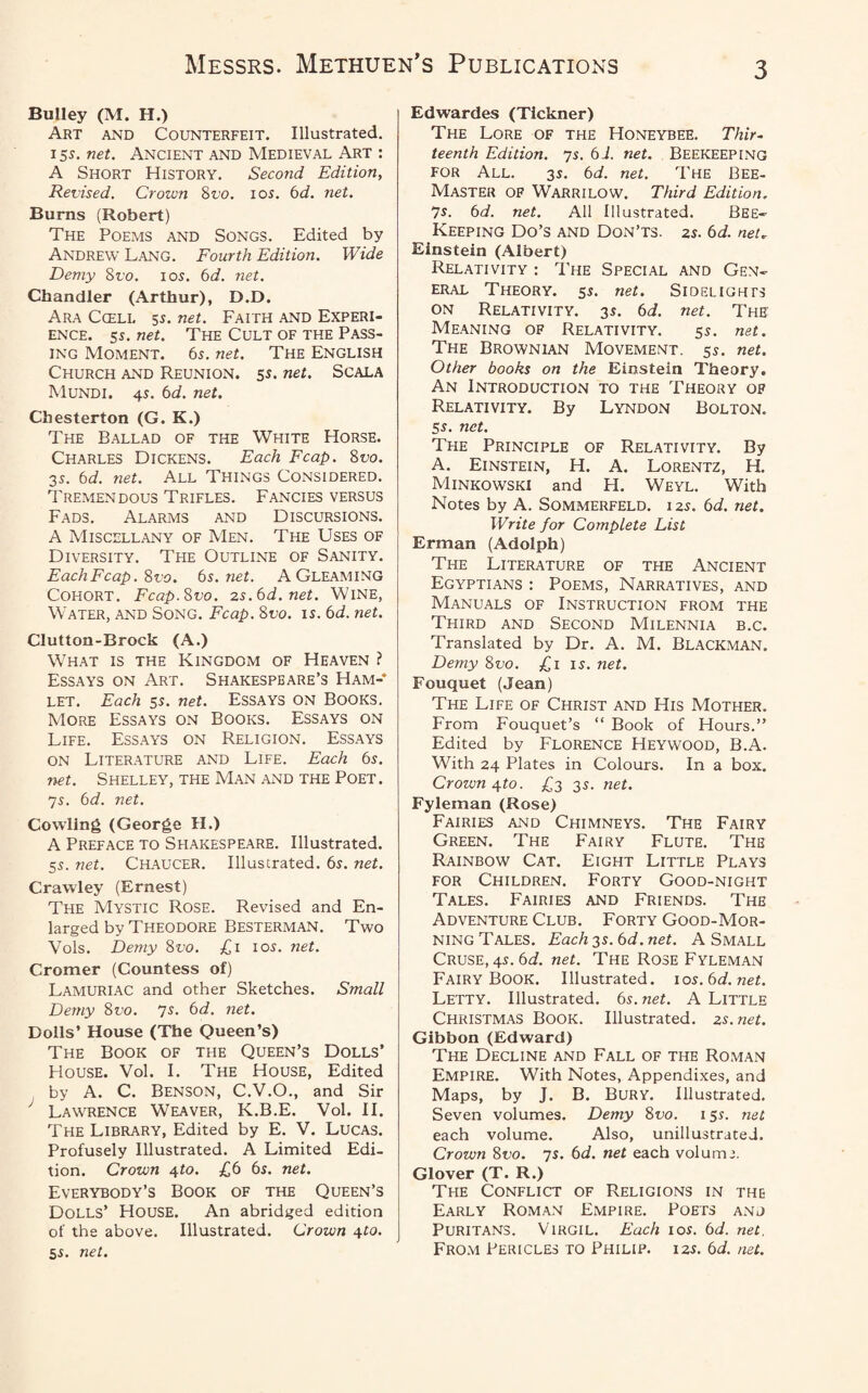 Bulley (M. H.) Art and Counterfeit. Illustrated. 15*. net. Ancient and Medieval Art : A Short History. Second Edition, Revised. Crown 8vo. ios. 6d. net. Burns (Robert) The Poems and Songs. Edited by Andrew Lang. Fourth Edition. Wide Demy 8ro. ios. 6d. net. Chandler (Arthur), D.D. Ara Cceli. 5s. net. Faith and Experi¬ ence. 5s. net. The Cult of the Pass¬ ing Moment. 65. net. The English Church and Reunion. 55. net. Scala Mundi. 4s. 6d. net. Chesterton (G. K.) The Ballad of the White Horse. Charles Dickens. Each Fcap. 8 no. 3s. 6d. net. All Things Considered. Tremendous Trifles. Fancies versus Fads. Alarms and Discursions. A Miscellany of Men. The Uses of Diversity. The Outline of Sanity. Each Fcap. 8ro. 6s. net. A Gleaming Cohort. Fcap.Svo. 2s.6d.net. Wine, Water, and Song. Fcap. 8vo. is. 6d. net. Clutton-Brock (A.) What is the Kingdom of Heaven ? Essays on Art. Shakespeare’s Ham¬ let. Each 55. net. ESSAYS ON BOOKS. More Essays on Books. Essays on Life. Essays on Religion. Essays on Literature and Life. Each 6s. net. Shelley, the Man and the Poet. 7s. 6d. net. Cowling (George H.) A Preface to Shakespeare. Illustrated. 55. net. Chaucer. Illustrated. 6s. net. Crawley (Ernest) The Mystic Rose. Revised and En¬ larged by Theodore Besterman. Two Vols. Demy 8vo. £1 10s. net. Cromer (Countess of) Lamuriac and other Sketches. Small Demy 8vo. 7s. 6d. net. Dolls’ House (The Queen’s) The Book of the Queen’s Dolls’ House. Vol. I. The House, Edited by A. C. Benson, C.V.O., and Sir y Lawrence Weaver, K.B.E. Vol. II. The Library, Edited by E. V. Lucas. Profusely Illustrated. A Limited Edi¬ tion. Crown ^to. £6 6s. net. Everybody’s Book of the Queen’s Dolls’ House. An abridged edition of the above. Illustrated. Crown 4to. 5s. net. Edwardes (Tickner) The Lore of the Honeybee. Thir¬ teenth Edition. 7s. 61. net. Beekeeping for All. 3s. 6d. net. The Bee- Master of Warrilow. Third Edition. 7s. 6d. net. All Illustrated. Bee- Keeping Do’s and Don’ts. 2s. 6d. net. Einstein (Albert) Relativity : The Special and Gen¬ eral Theory. 5s. net. Sidelights on Relativity. 3s. 6d. net. The Meaning of Relativity. 5s. net. The Brownian Movement. 5s. net. Other books on the Einstein Theory. An Introduction to the Theory of Relativity. By Lyndon Bolton. 5s. net. The Principle of Relativity. By A. Einstein, H. A. Lorentz, H. Minkowski and H. Weyl. With Notes by A. Sommerfeld. i 2s. 6d. net. Write for Complete List Erman (Adolph) The Literature of the Ancient Egyptians : Poems, Narratives, and Manuals of Instruction from the Third and Second Milennia b.c. Translated by Dr. A. M. Blackman. Demy 8vo. £1 is. net. Fouquet (Jean) The Life of Christ and His Mother. From Fouquet’s “ Book of Hours.” Edited by Florence Heywood, B.A. With 24 Plates in Colours. In a box. Crown 4to. £3 3s. net. Fyleman (Rose) Fairies and Chimneys. The Fairy Green. The Fairy Flute. The Rainbow Cat. Eight Little Plays for Children. Forty Good-night Tales. Fairies and Friends. The Adventure Club. Forty Good-Mor¬ ning Tales. Each 3s. 6d. net. A Small Cruse, 4s. 6d. net. The Rose Fyleman Fairy Book. Illustrated. 10s.6d.net. Letty. Illustrated. 6s. net. A Little Christmas Book. Illustrated. 2s.net. Gibbon (Edward) The Decline and Fall of the Roman Empire. With Notes, Appendixes, and Maps, by J. B. BURY. Illustrated. Seven volumes. Demy 8vo. 15s. net each volume. Also, unillustrated. Crown 8vo. 7s. 6d. net each volume. Glover (T. R.) The Conflict of Religions in the Early Roman Empire. Poets anj Puritans. Virgil. Each 10s. 6d. net. From Pericles to Philip. 125. 6d. net.