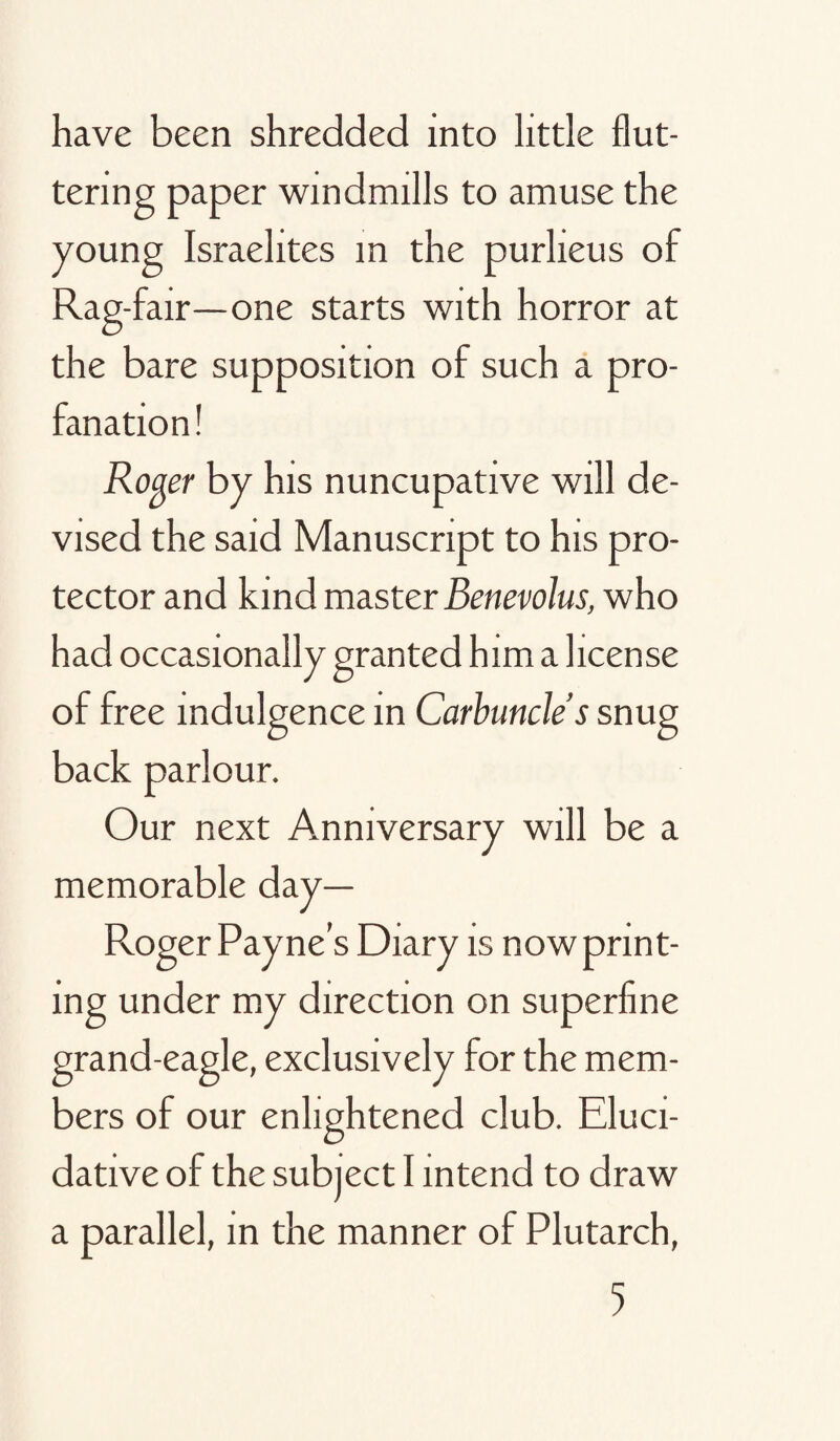 have been shredded into little flut¬ tering paper windmills to amuse the young Israelites m the purlieus of Rag-fair—one starts with horror at the bare supposition of such a pro¬ fanation ! Rofler by his nuncupative will de¬ vised the said Manuscript to his pro¬ tector and kind master Benevolus, who had occasionally granted him a license of free indulgence in Carbuncle’s snug back parlour. Our next Anniversary will be a memorable day— Roger Payne’s Diary is now print¬ ing under my direction on superfine grand-eagle, exclusively for the mem¬ bers of our enlightened club. Eluci¬ dative of the subject I intend to draw a parallel, in the manner of Plutarch,