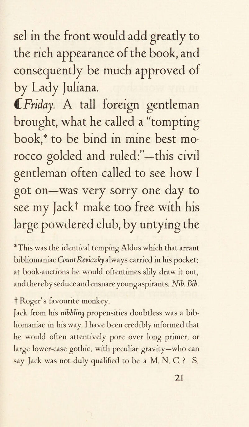 sel in the front would add greatly to the rich appearance of the book, and consequently be much approved of by Lady Juliana. CFriday. A tall foreign gentleman brought, what he called a “tompting book,* to be bind in mine best mo¬ rocco golded and ruled:”—this civil gentleman often called to see how 1 got on—was very sorry one day to see my Jackt make too free with his large powdered club, by untying the *This was the identical temping Aldus which that arrant bibliomaniac Count Reviczky always carried in his pocket; at book-auctions he would oftentimes silly draw it out, and thereby seduce and ensnare young aspirants. Nib. Bib. f Roger's favourite monkey. Jack from his nibbling propensities doubtless was a bib¬ liomaniac in his way. I have been credibly informed that he would often attentively pore over long primer, or large lower-case gothic, with peculiar gravity—who can say Jack was not duly qualified to be a M. N. C. ? S.