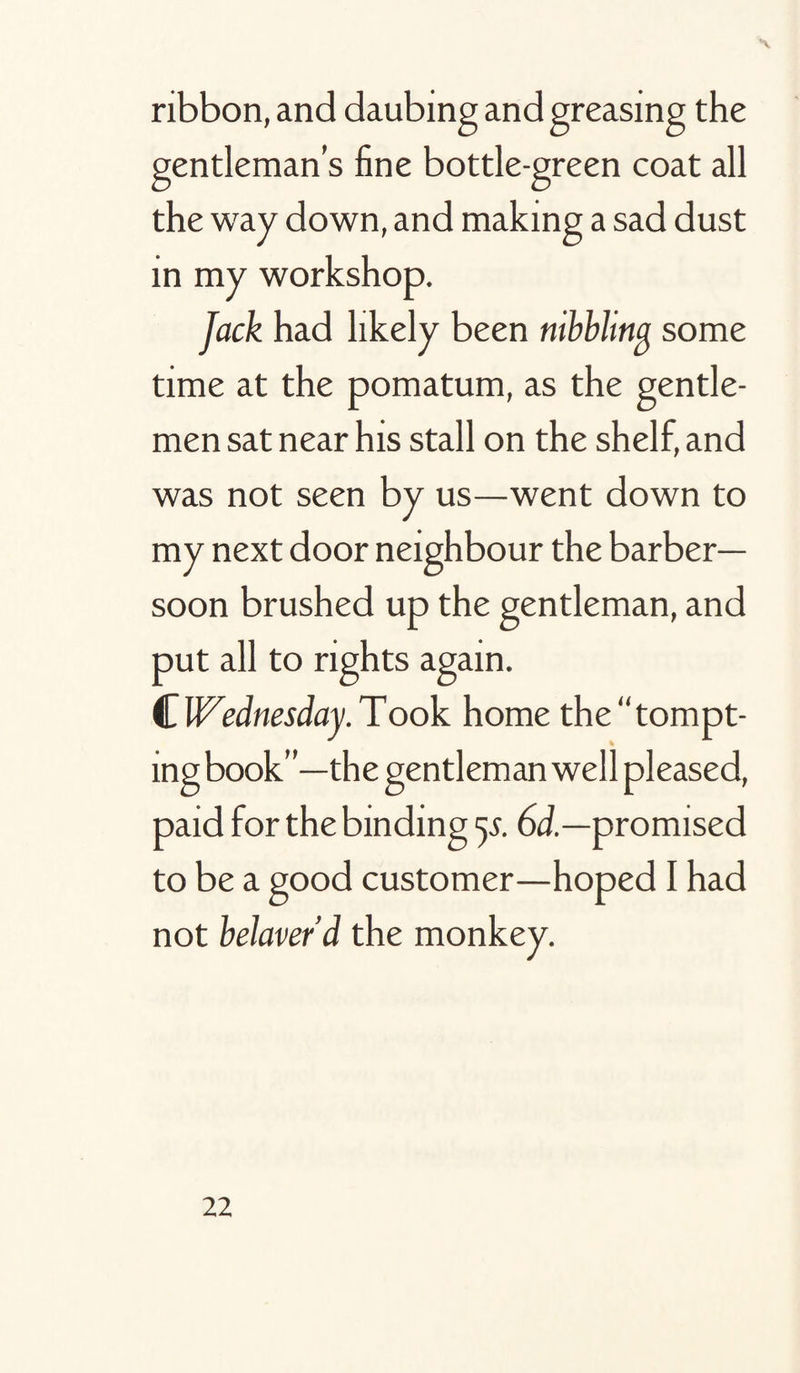 ribbon, and daubing and greasing the gentleman’s fine bottle-green coat all the way down, and making a sad dust in my workshop. Jack had likely been nibblina some time at the pomatum, as the gentle¬ men sat near his stall on the shelf, and was not seen by us—went down to my next door neighbour the barber- soon brushed up the gentleman, and put all to rights again. ^.Wednesday.Took homethe“tompt- ing book”—the gentleman well pleased, paid for the binding 55. 6d.—promised to be a good customer—hoped I had not belaver’d the monkey.