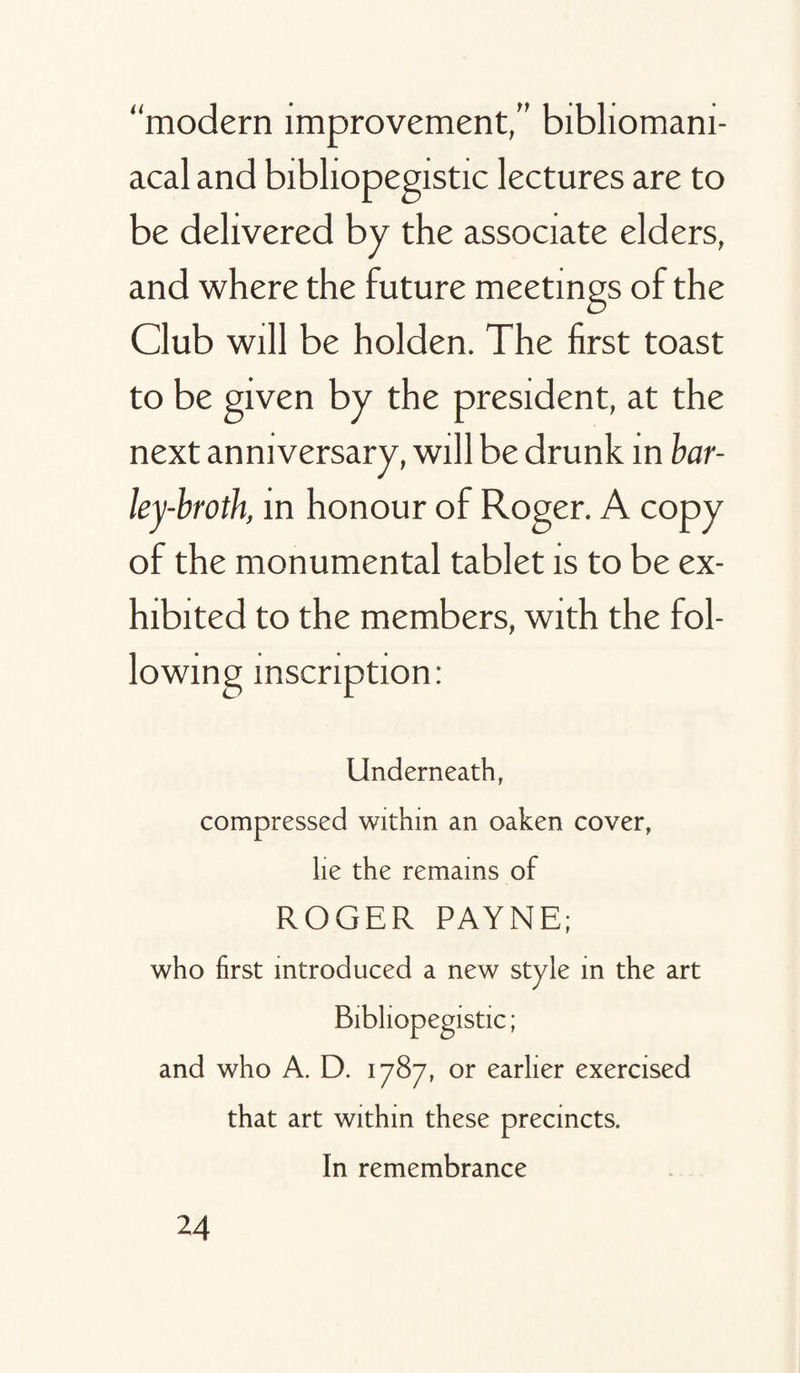 “modern improvement,” bibhomam- acal and bibliopegistic lectures are to be delivered by the associate elders, and where the future meetings of the Club will be holden. The first toast to be given by the president, at the next anniversary, will be drunk in bar¬ ley-broth, in honour of Roger. A copy of the monumental tablet is to be ex¬ hibited to the members, with the fol¬ lowing inscription: Underneath, compressed within an oaken cover, lie the remains of ROGER PAYNE; who first introduced a new style in the art Bibliopegistic; and who A. D. 1787, or earlier exercised that art within these precincts. In remembrance