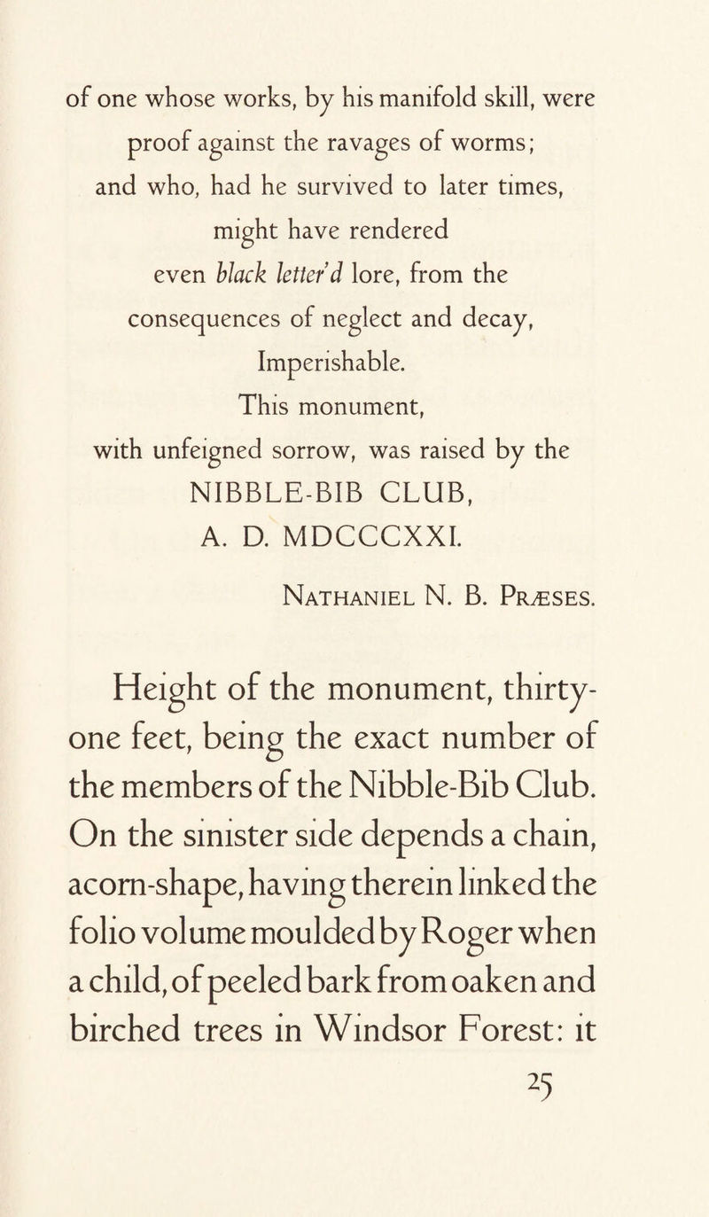 of one whose works, by his manifold skill, were proof against the ravages of worms; and who, had he survived to later times, might have rendered even black letter’d lore, from the consequences of neglect and decay, Imperishable. This monument, with unfeigned sorrow, was raised by the NIBBLE-BIB CLUB, A. D. MDCCCXXI. Nathaniel N. B. Prases. Height of the monument, thirty- one feet, being the exact number of the members of the Nibble-Bib Club. On the sinister side depends a chain, acorn-shape, having therein linked the folio volume moulded by Roger when a child, of peeled bark from oaken and birched trees in Windsor Forest: it