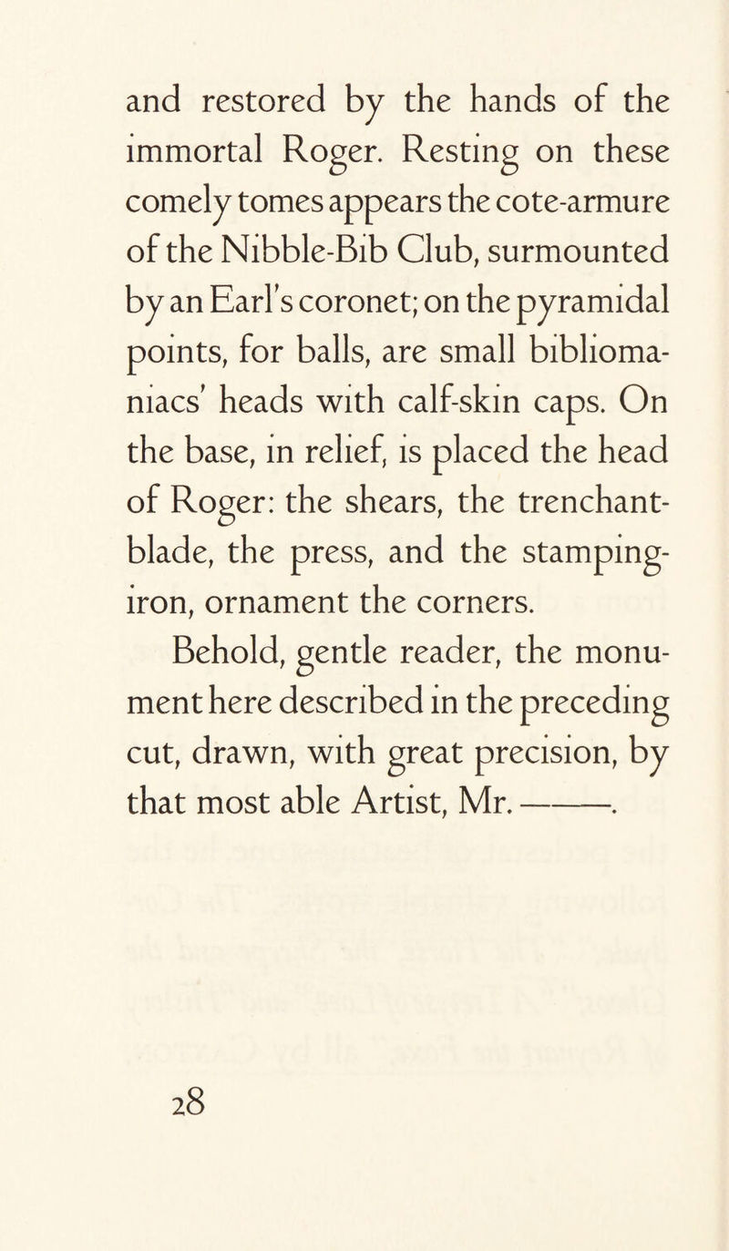 and restored by the hands of the immortal Roger. Resting on these comely tomes appears the cote-armure of the Nibble-Bib Club, surmounted by an Earl’s coronet; on the pyramidal points, for balls, are small biblioma¬ niacs’ heads with calf-skin caps. On the base, in relief, is placed the head of Roger: the shears, the trenchant- blade, the press, and the stamping- iron, ornament the corners. Behold, gentle reader, the monu¬ ment here described in the preceding cut, drawn, with great precision, by that most able Artist, Mr.-.