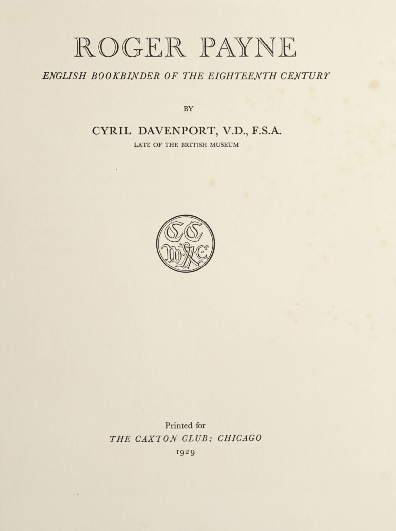 ENGLISH BOOKBINDER OF THE EIGHTEENTH CENTURY BY CYRIL DAVENPORT, V.D., F.S.A. LATE OF THE BRITISH MUSEUM Printed for THE CAXTON CLUB: CHICAGO i929