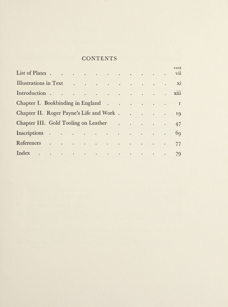 CONTENTS List of Plates . PAGE vii Illustrations in Text • • • • xi Introduction . • • • • • • • Xlll Chapter I. Bookbinding in England i Chapter II. Roger Payne’s Life and Work . 19 Chapter III. Gold Tooling on Leather 47 Inscriptions • • • • 69 References • • • • 77 Index .... • • • • 79