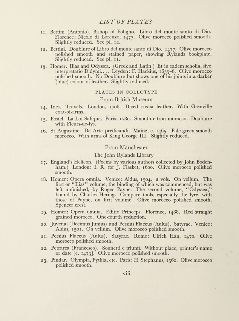 11. Bettini (Antonio), Bishop of Foligno. Libro del monte santo di Dio. Florence: Nicolo di Lorenzo, 1477. Olive morocco polished smooth. Slightly reduced. See pi. 12. 12. Bettini. Doublure of Libro del monte santo di Dio. 1477. Olive morocco polished smooth and stained paper, showing Rylands bookplate. Slightly reduced. See pi. 11. 13. Homer. Ilias and Odyssea. (Greek and Latin.) Et in eadem scholia, sive interpretatio Didymi.... Leyden: F. Hackius, 1655-6. Olive morocco polished smooth. No Doublure but shows one of his joints in a darker (blue) colour of leather. Slightly reduced. PLATES IN COLLOTYPE From British Museum 14. Ides. Travels. London, 1706. Diced russia leather. With Grenville coat-of-arms. 15. Postel. La Loi Salique. Paris, 1780. Smooth citron morocco. Doublure with Fleurs-de-lys. 16. St Augustine. De Arte predicandi. Mainz, c. 1465. Pale green smooth morocco. With arms of King George III. Slightly reduced. From Manchester The John Rylands Library 17. England’s Helicon. (Poems by various authors collected by John Boden- ham.) London: I. R. for J. Flasket, 1600. Olive morocco polished smooth. 18. Homer: Opera omnia. Venice: Aldus, 1504. 2 vols. On vellum. The first or “Ilias” volume, the binding of which was commenced, but was left unfinished, by Roger Payne. The second volume, “Odyssea,” bound by Charles Hering. Compare tools, especially the lyre, with those of Payne, on first volume. Olive morocco polished smooth. Spencer crest. 19. Homer: Opera omnia. Editio Princeps. Florence, 1488. Red straight grained morocco. One-fourth reduction. 20. Juvenal (Decimus Junius) and Persius Flaccus (Aulus). Satyrae. Venice: Aldus, 1501. On vellum. Olive morocco polished smooth. 21. Persius Flaccus (Aulus). Satyrae. Rome: Ulrich Han, 1470. Olive morocco polished smooth. 22. Petrarca (Francesco). Sonnetti e triunfi. Without place, printer’s name or date [c. 1473]. Olive morocco polished smooth. 23. Pindar. Olympia, Pythia, etc. Paris: H. Stephanus, 1560. Olive morocco polished smooth. vm