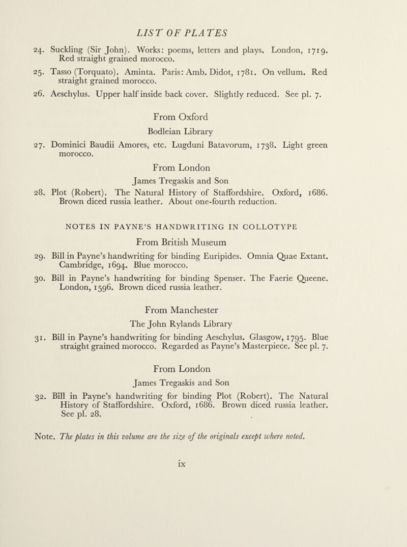 24. Suckling (Sir John). Works: poems, letters and plays, London, 1719. Red straight grained morocco. 25. Tasso (Torquato). Aminta. Paris: Amb. Didot, 1781. On vellum. Red straight grained morocco. 26. Aeschylus. Upper half inside back cover. Slightly reduced. See pi. 7. From Oxford Bodleian Library 27. Dominici Baudii Amores, etc. Lugduni Batavorum, 1738. Light green morocco. From London James Tregaskis and Son 28. Plot (Robert). The Natural History of Staffordshire. Oxford, 1686. Brown diced russia leather. About one-fourth reduction. NOTES IN PAYNE’S HANDWRITING IN COLLOTYPE From British Museum 29. Bill in Payne’s handwriting for binding Euripides. Omnia Quae Extant. Cambridge, 1694. Blue morocco. 30. Bill in Payne’s handwriting for binding Spenser. The Faerie Queene. London, 1596. Brown diced russia leather. From Manchester The John Rylands Library 31. Bill in Payne’s handwriting for binding Aeschylus. Glasgow, 1795. Blue straight grained morocco. Regarded as Payne’s Masterpiece. See pi. 7. From London James Tregaskis and Son 32. Bill in Payne’s handwriting for binding Plot (Robert). The Natural History of Staffordshire. Oxford, 1686. Brown diced russia leather. See pi. 28. Note. The plates in this volume are the size of the originals except where noted.