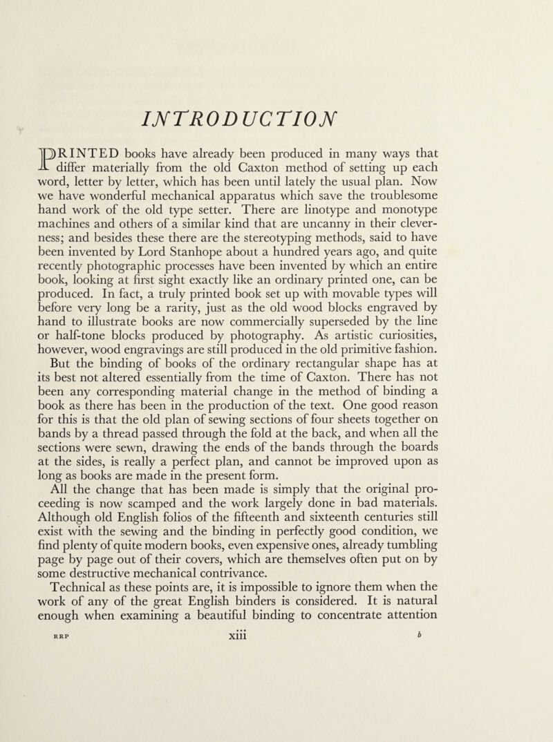INTRODUCTION PRINTED books have already been produced in many ways that differ materially from the old Caxton method of setting up each word, letter by letter, which has been until lately the usual plan. Now we have wonderful mechanical apparatus which save the troublesome hand work of the old type setter. There are linotype and monotype machines and others of a similar kind that are uncanny in their clever¬ ness; and besides these there are the stereotyping methods, said to have been invented by Lord Stanhope about a hundred years ago, and quite recently photographic processes have been invented by which an entire book, looking at first sight exactly like an ordinary printed one, can be produced. In fact, a truly printed book set up with movable types will before very long be a rarity, just as the old wood blocks engraved by hand to illustrate books are now commercially superseded by the line or half-tone blocks produced by photography. As artistic curiosities, however, wood engravings are still produced in the old primitive fashion. But the binding of books of the ordinary rectangular shape has at its best not altered essentially from the time of Caxton. There has not been any corresponding material change in the method of binding a book as there has been in the production of the text. One good reason for this is that the old plan of sewing sections of four sheets together on bands by a thread passed through the fold at the back, and when all the sections were sewn, drawing the ends of the bands through the boards at the sides, is really a perfect plan, and cannot be improved upon as long as books are made in the present form. All the change that has been made is simply that the original pro¬ ceeding is now scamped and the work largely done in bad materials. Although old English folios of the fifteenth and sixteenth centuries still exist with the sewing and the binding in perfectly good condition, we find plenty of quite modern books, even expensive ones, already tumbling page by page out of their covers, which are themselves often put on by some destructive mechanical contrivance. Technical as these points are, it is impossible to ignore them when the work of any of the great English binders is considered. It is natural enough when examining a beautiful binding to concentrate attention • • • xm RRP b