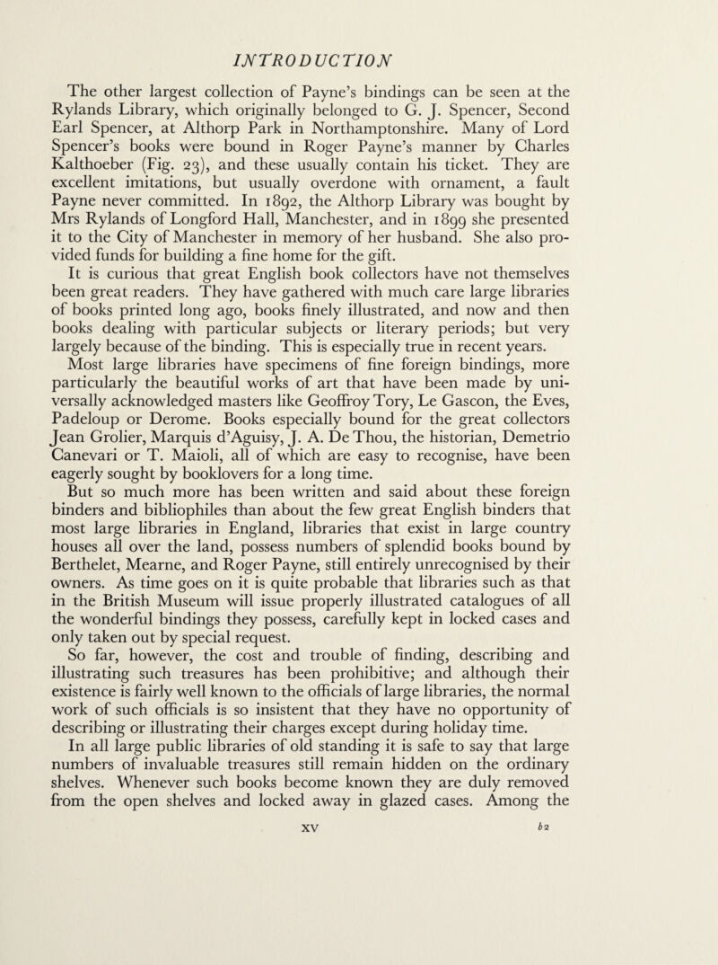 The other largest collection of Payne’s bindings can be seen at the Rylands Library, which originally belonged to G. J. Spencer, Second Earl Spencer, at Althorp Park in Northamptonshire. Many of Lord Spencer’s books were bound in Roger Payne’s manner by Charles Kalthoeber (Fig. 23), and these usually contain his ticket. They are excellent imitations, but usually overdone with ornament, a fault Payne never committed. In 1892, the Althorp Library was bought by Mrs Rylands of Longford Hall, Manchester, and in 1899 she presented it to the City of Manchester in memory of her husband. She also pro¬ vided funds for building a fine home for the gift. It is curious that great English book collectors have not themselves been great readers. They have gathered with much care large libraries of books printed long ago, books finely illustrated, and now and then books dealing with particular subjects or literary periods; but very largely because of the binding. This is especially true in recent years. Most large libraries have specimens of fine foreign bindings, more particularly the beautiful works of art that have been made by uni¬ versally acknowledged masters like Geoffroy Tory, Le Gascon, the Eves, Padeloup or Derome. Books especially bound for the great collectors Jean Grolier, Marquis d’Aguisy, J. A. DeThou, the historian, Demetrio Canevari or T. Maioli, all of which are easy to recognise, have been eagerly sought by booklovers for a long time. But so much more has been written and said about these foreign binders and bibliophiles than about the few great English binders that most large libraries in England, libraries that exist in large country houses all over the land, possess numbers of splendid books bound by Berthelet, Mearne, and Roger Payne, still entirely unrecognised by their owners. As time goes on it is quite probable that libraries such as that in the British Museum will issue properly illustrated catalogues of all the wonderful bindings they possess, carefully kept in locked cases and only taken out by special request. So far, however, the cost and trouble of finding, describing and illustrating such treasures has been prohibitive; and although their existence is fairly well known to the officials of large libraries, the normal work of such officials is so insistent that they have no opportunity of describing or illustrating their charges except during holiday time. In all large public libraries of old standing it is safe to say that large numbers of invaluable treasures still remain hidden on the ordinary shelves. Whenever such books become known they are duly removed from the open shelves and locked away in glazed cases. Among the