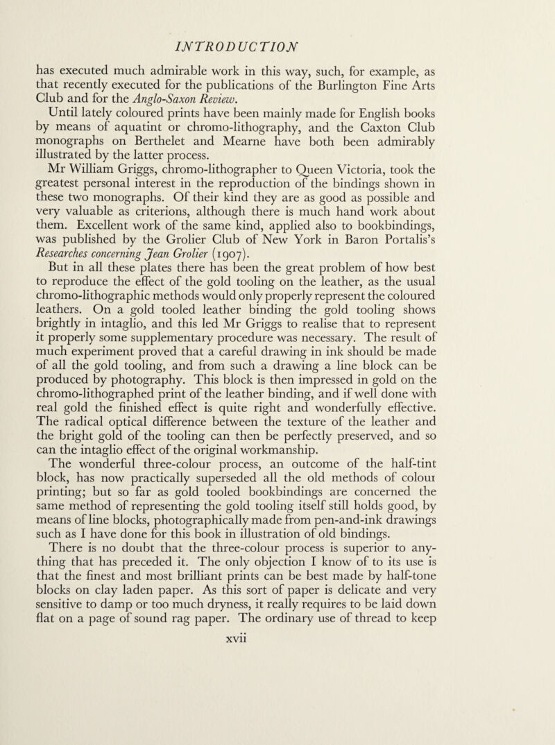 has executed much admirable work in this way, such, for example, as that recently executed for the publications of the Burlington Fine Arts Club and for the Anglo-Saxon Review. Until lately coloured prints have been mainly made for English books by means of aquatint or chromo-lithography, and the Caxton Club monographs on Berthelet and Mearne have both been admirably illustrated by the latter process. Mr William Griggs, chromo-lithographer to Queen Victoria, took the greatest personal interest in the reproduction of the bindings shown in these two monographs. Of their kind they are as good as possible and very valuable as criterions, although there is much hand work about them. Excellent work of the same kind, applied also to bookbindings, was published by the Grolier Club of New York in Baron Portalis’s Researches concerning Jean Grolier (1907). But in all these plates there has been the great problem of how best to reproduce the effect of the gold tooling on the leather, as the usual chromo-lithographic methods would only properly represent the coloured leathers. On a gold tooled leather binding the gold tooling shows brightly in intaglio, and this led Mr Griggs to realise that to represent it properly some supplementary procedure was necessary. The result of much experiment proved that a careful drawing in ink should be made of all the gold tooling, and from such a drawing a line block can be produced by photography. This block is then impressed in gold on the chromo-lithographed print of the leather binding, and if well done with real gold the finished effect is quite right and wonderfully effective. The radical optical difference between the texture of the leather and the bright gold of the tooling can then be perfectly preserved, and so can the intaglio effect of the original workmanship. The wonderful three-colour process, an outcome of the half-tint block, has now practically superseded all the old methods of colour printing; but so far as gold tooled bookbindings are concerned the same method of representing the gold tooling itself still holds good, by means of line blocks, photographically made from pen-and-ink drawings such as I have done for this book in illustration of old bindings. There is no doubt that the three-colour process is superior to any¬ thing that has preceded it. The only objection I know of to its use is that the finest and most brilliant prints can be best made by half-tone blocks on clay laden paper. As this sort of paper is delicate and very sensitive to damp or too much dryness, it really requires to be laid down flat on a page of sound rag paper. The ordinary use of thread to keep
